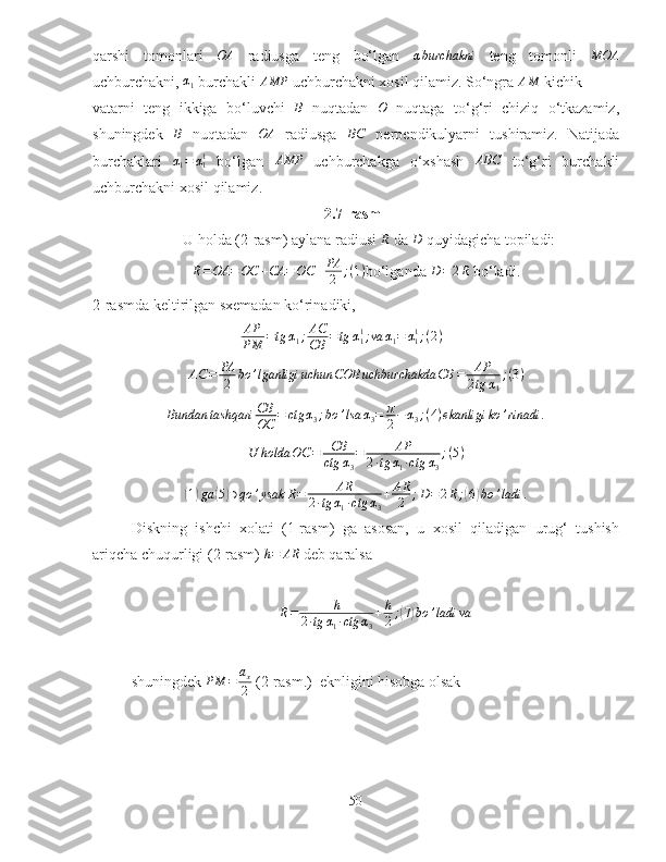 qarshi   tomonlari  OA   radiusga   teng   bo‘lgan  	αburchakni   teng   tomonli   MOA
uchburchakni, 	
α1  burchakli 	AMP  uchburchakni xosil qilamiz. So‘ngra 	AM  kichik 
vatarni   teng   ikkiga   bo‘luvchi  	
B   nuqtadan   O
  nuqtaga   to‘g‘ri   chiziq   o‘tkazamiz,
shuningdek  	
B   nuqtadan  	OA   radiusga  	BC   perpendikulyarni   tushiramiz.   Natijada
burchaklari  	
α1=	α11   bo‘lgan   AMP
  uchburchakga   o‘xshash  	ABC   to‘g‘ri   burchakli
uchburchakni xosil qilamiz.  
2.7-rasm
U holda (2-rasm) aylana radiusi 	
R  da  D
 quyidagicha topiladi:
R = OA = OC + CA = OC + PA
2 ; ( 1 )
bo‘lganda  D = 2 R
 bo‘ladi.
2-rasmda keltirilgan sxemadan ko‘rinadiki, 
AP
PM = tg α
1 ; AC
CB = tg α
11
; va α
1 = α
11
; ( 2 )	
AC	=	PA
2	bo	’lganligi	uchun	COB	uchburchakda	CB	=	AP
2tg	α1
;(3)	
Bundan	tashqari	CB
OC	=	ctg	α3;bo	’lsa	α3=	π
2−	α3;(4)ekanligi	ko	’rinadi	.
U holda OC = CB
ctg α
3 = AP
2 ∙ tg α
1 ∙ ctg α
3 ; ( 5 )	
(1)ga	(5)∋qo	’ysak	R=	AR	
2∙tg	α1∙ctg	α3
+	AR
2	;D=2R;(6)bo	’ladi	.
Diskning   ishchi   xolati   (1-rasm)   ga   asosan,   u   xosil   qiladigan   urug‘   tushish
ariqcha chuqurligi (2-rasm) 	
h=	AR  deb qaralsa
R = h
2 ∙ tg α
1 ∙ ctg α
3 + h
2 ;	
( 7) bo ’ ladi va
shuningdek 	
PM	=	ax
2  (2-rasm.)  eknligini hisobga olsak
50 