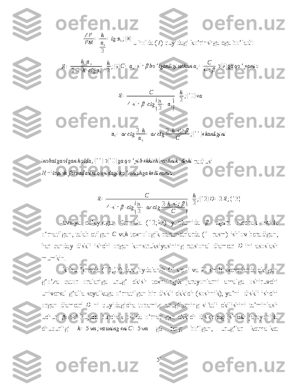                                           
AP
PM = h
a
x
2 = tg α
1 ;( 8)
 u holda (7) quyidagi ko‘rinshga ega bo‘ladi:	
R=	h∙ax	
2∙2∙h∙ctg	α3
+h
2;(9)
C = a
x ∙ sin β bo ’ lganligi uchun a
x = C
sin β ∋	( 9) ga qo ’ yamiz	
R=	C	
4∙sin	β∙ctg	(
π
2−α1)
+h
2;(10	)va
α
1 = ar ctg 2 ∙ h
a
x = ar ctg 2 ∙ h ∙ sin β
C ;
( 11	) ekanligini
inobatga olgan h olda ,	
( 11	) ∋	( 10	) ga q o ’ yib ekkich	( soshnik	) diski
 radiusi  
R  ni topish formulasini q uyidagi ko ’ rinishga keltiramiz :	
R=	C	
4∙sin	β∙ctg	(
π
2−ar	ctg	2∙h∙sin	β	
C	)
+h
2;(12	)D=2R;(13	)
Tavsiya   etilayotgan   formula   (12;13)   yordamida   β
  hujum   burchak   ostida
o‘rnatilgan, talab etilgan  	
C   va	h   texnologik parametrlarda (1- rasm) ishlov beradigan,
har   qanday   diskli   ishchi   organ   konstruksiyasining   ratsional   diametr  	
D   ini   asoslash
mumkin.
Ushbu formula (12;13) dan foydalanib 60 sm li va 90 sm li sxemalarda ekilgan
g‘o‘za   qator   oralariga   urug‘   ekish   texnologik   jarayonlarni   amalga   oshiruvchi
universal  g‘alla seyalkaga o‘rnatilgan bir diskli ekkich (soshnik), ya’ni   diskli ishchi
organ   diametri  	
D   ni   quyidagicha   topamiz:   urug‘larning   sifatli   ekilishini   ta’minlash
uchun  	
β=13	0   hujum   burchak   ostida   o‘rnatilgan   ekkich   diskining   ishlash   jarayonida
chuqurligi  
h=5sm	;va	uning	eni	C=5sm   ga   teng   bo‘lgan,   urug‘lar   ketma-ket
51 