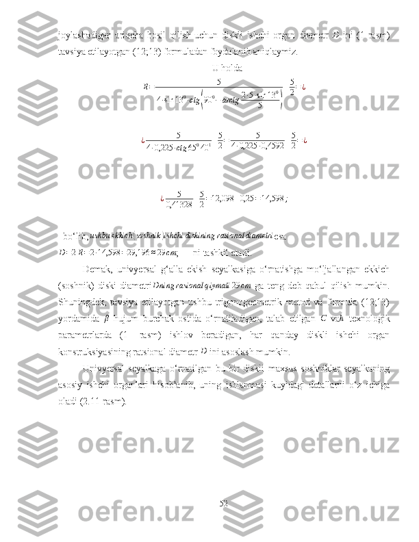 joylashadigan   ariqcha   hosil   qilish   uchun   diskli   ishchi   organ   diametr  D   ini   (1-rasm)
tavsiya etilayotgan (12;13) formuladan foydalanib aniqlaymiz. 
U holda	
R=	5	
4∙sin	13	0∙ctg	(90	0−	arctg	2∙5∙sin	13	0	
5	)
+5
2=¿	
¿	5	
4∙0,225	∙ctg	65	040	1+5
2=	5	
4∙0,225	∙0,4592	+5
2=¿
¿ 5
0,41328 + 5
2 = 12,098 + 0,25 = 14,598 ;
  bo‘lib,  ushbu ekkich	
( soshnik	) ishchi diskining rasional diametri
esa
D = 2 R = 2 ∙ 14,598 = 29,196 ≈ 29 cm
;      ni tashkil etadi.
Demak,   univyersal   g‘alla   ekish   seyalkasiga   o‘rnatishga   mo‘ljallangan   ekkich
(soshnik)   diski   diametri D ning rasional q iymati 29 cm
  ga   teng   deb   qabul   qilish   mumkin.
Shuningdek,   tavsiya   etilayotgan   ushbu   trigonogeometrik   metod   va   formula   (12;13)
yordamida   β
  hujum   burchak   ostida   o‘rnatiladigan,   talab   etilgan  	
C   va h
  texnologik
parametrlarda   (1-   rasm)   ishlov   beradigan,   har   qanday   diskli   ishchi   organ
konstruksiyasining ratsional diametr  D
 ini asoslash mumkin.
Univyersal   seyalkaga   o‘rnatilgan   bu   bir   diskli   maxsus   soshniklar   seyalkaning
asosiy   ishchi   organlari   hisoblanib,   uning   ishlanmasi   kuyidagi   detallarni   o‘z   ichiga
oladi (2.11-rasm).
52 