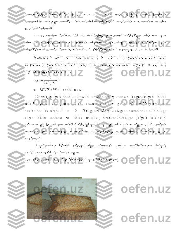 konstruksiya   formasi   bo‘lib   xisoblanadi.   Bundan   tashqari   jo‘yak   shakllantirish
jarayonida uning geometrik o‘lchamlarini ta’minlashda rostlanish parametrlari muxim
vazifani bajaradi. 
Bu   sxemadan   ko‘rinadiki   okuchnikning   gorizantal   tekislikga   nisbatan   yon
qirralari   burchagi   α   ning   o‘zgarish   qiymati   jo‘yakning   egat   va   pushtalari   yon
qiyaliklarini xamda ularni N balandlikda shakllantirishda asosiy vazifani bajaradi. 
Masalan:   b =0,9 m, ennilikda balandligi   H =0,15 m, li jo‘yak shakllantirish talab
etilganda   jo‘yak   shakllantirish   jarayonida   okuchnik   qanotlari   qiyaligi   α   quyidagi
qiymatga ega bo‘lishi lozim:ctg	α=	0,9	
2∗0,15	=3;
α =18 0
40 1
≈19 0 
ni tashkil etadi.
Demak ,   jo ‘ yak   shakllantiruvchi   okuchnikning   maxsus   konstruksiyasi   ishlab
chiqilsa   ya ’ ni     uning   parametrlari     okuchnik   holatini   gorizontal   tekislikga   nisbatan
rostlanish     burchagini   -   α   =   0 0  
-  
  35 0  
gacha   o ‘ zgartiradigan   mexanizmlarni   hisobga
olgan   holda   tanlansa   va   ishlab   chiqilsa ,   shakllantiriladigan   jo ‘ yak   balandligi
( chuqurligi )   N       ni   yer   relefi   ( tekisligi   yoki   qiyaligi )   ni   hisobga   olgan   xolda   tanlash
mumkin   va   unga   muvofiq   ravishda   okuchnikning   pastki   qirrasi   burchagi   α   ga
rostlanadi . 
Seyalkaning   ishchi   seksiyalariga   o‘rnatish   uchun   mo‘ljallangan   jo‘yak
shakllantiruvchi okuchnikning m
axsus ishlanmasi quyidagi ko‘rinishda yasaldi (2.6-rasm).
55 