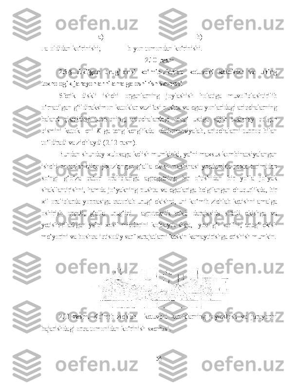    a) b)
. a-oldidan ko‘rinishi;  b-yon tomondan ko‘rinishi.
2.10-rasm
2.6 - §   Ekilgan   urug‘larni   ko‘mib-zichlab   ketuvchi   katoklar   va   uning
texnologik jarayonlarni amalga oshirish sxemasi 
Sferik   diskli   ishchi   organlarning   joylashish   holatiga   muvofiqlashtirilib
o‘rnatilgan g‘ildiraksimon katoklar vazifasi pushta va egat yonlaridagi ariqchalarning
baland   qismidagi   tuproqning,   ariqchalardagi   urug‘   ustiga   siljib   tushmay   qolgan
qismini   katok     eni   K   ga   teng   kenglikda     deformatsiyalab,   ariqchalarni   tuproq   bilan
to‘ldiradi va zichlaydi (2.12-rasm).
Bundan shunday xulosaga kelish mumkinki, ya’ni maxsus kombinatsiyalangan
ishchi   organlar   bilan   jixozlangan   g‘alla   ekish   mashinasi   yordamida   paxta   terimidan
so‘ngi   g‘o‘za   qatori   oraliqlariga   agregatning   bir   o‘tishidan   bir   yo‘la   jo‘yak
shakllantirishni,   hamda  jo‘yakning   pushta   va  egatlariga   belgilangan   chuqurlikda,   bir
xil oraliqlarda yoppasiga qatorlab urug‘ ekishni, uni  ko‘mib-zichlab ketishni  amalga
oshirish   orqali,   g‘alla   urug‘ini     agrotexnik   talab   darajasida   sifatli   ekishga   va
yetishtiriladigan   yalpi   xosil   miqdorini   ko‘paytirishga,     yoqilg‘i   sarfini,   urug‘   ekish
me’yorini va boshqa iqtisodiy sarf xarajatlarni keskin kamaytirishga erishish mumkin.
2.11-rasm.   Ko‘mib-zichlab     ketuvchi   katoklarning   joylashish   va   jarayonni
bajarishdagi orqa tomonidan ko‘rinish sxemasi.
56 