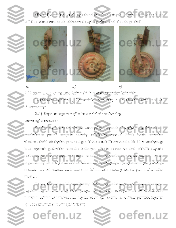 Sferik   disklarning   urug‘   joylashirirish   uchun   ochgan   ariqchalarni   tuproq   bilan
to‘ldirib-zichlovchi katok ishlanmasi quyidagi detallarni o‘z ichiga oladi.
a) b) v)
2 .12 -rasm. a-katokning ustki ko‘rinishi; b, v-yon tomondan ko‘rinishi.
1-zichlovchi   g‘ildirak;   2-povodok;   3-prujina;   4-   rostlovchi   vint;   5-vilka;
 6-kranshteyn.
2.7- §  Seyalka tayanch g‘ildiraklarini o‘rnatishning 
texnologik  asoslash
Kishlok xujalik mashinalarida uchraydigan tayanch gildiraklar buyicha axborot
manbalarida   yetarli   darajada   nazariy   tadkikotlar   mavjud.   Birok   ishchi   organlari
aloxida ishchi seksiyalariga urnatilgan kishlok xujalik mashinalarida bitta seksiyasiga
bitta   tayanch   gildiraklar   urnatilib   kelingan.   Ularda   asosan   vertikal   tekislik   buyicha
rostlanuvchan   va   kuzgalmas   kilib   urnatilgan   variantlari   mavjud   bulib,     ishchi
organlarning bir me’yorda tuprok katlamida bajarilayotgan jarayonlarni yer yuzasiga
nisbatan   bir   xil   satxda   tutib   borishini   ta’minlashi   nazariy   asoslangan   ma’lumotlar
mavjud. 
Ushbu   eksperimental   seyalkaning   tekis   maydonlarda   va   ekinlardan   bushagan
juyakli   maydonlarda   urug   ekish   jarayonlarida   ishchi   seksiyani   bir   xil   satxda   tutib
borishini ta’minlash maksadida quyida keltirilgan sxema da ko’rsatilganidek tayanch
gildiraklar urnatish lozim (2.16-rasm)
57 