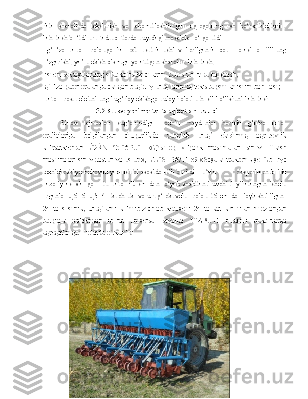 dala   sharoitida   tekshirish   va   takomillashtirilgan   agregatning   ish   ko‘rsatkichlarini
baholash bo‘ldi. Bu tadqiqotlarda quyidagi masalalar o‘rganildi:
  g‘o‘za   qator   oralariga   har   xil   usulda   ishlov   berilganda   qator   orasi   profilining
o‘zgarishi, ya’ni ekish qismiga yaratilgan sharoitni baholash;
  ishchi seksiyalarning sifat ko‘rsatkichlarini dala sharoitida baholash;
 g‘ o‘za qator oralariga  ekilgan bug‘doy urug‘larining tekis taqsimlanishini baholash;
 q ator orasi relefinining bug‘doy ekishga qulay holatini hosil  bo‘lishini baholash.
3.2- §  Ekspyerimental tadqiqotlar  uslubi
S inov   tajribalari   sug‘oriladigan   ochiq   maydonlar   hamda   g‘o‘za   qator
oraliqlariga   belgilangan   chuqurlikda   qatorlab   urug‘   ekishning   agrotexnik
ko‘rsatkichlari   ÒźŔN   63.06:2001   «Qishloq   xo‘jalik   mashinalari   sinovi.   Ekish
mashinalari sinov dasturi va uslubi»,  GOST 26711-89 «Seyalki traktornыye. Obщiye
texnicheskiye trebovaniya» uslubi asosida olib borildi. Dala   eksperimentlarida
nazariy   asoslangan   olti   qator   60   sm   dan   jo‘yak   shakllantiruvchi   loyihalangan   ishchi
organlar 0,5+5+0,5=6 okuchnik   va urug‘ ekuvchi  oralari 15 cm dan joylashtirilgan  
24   ta   soshnik,   urug‘larni   ko‘mib-zichlab   ketuvchi   24   ta   katoklr   bilan   jihozlangan
tadqiqot   ob’ektidan   iborat   universal   seyalka   TTZ-80.11   rusumli   traktorlarga
agregatlangan holatda o‘tkazildi. 
59 