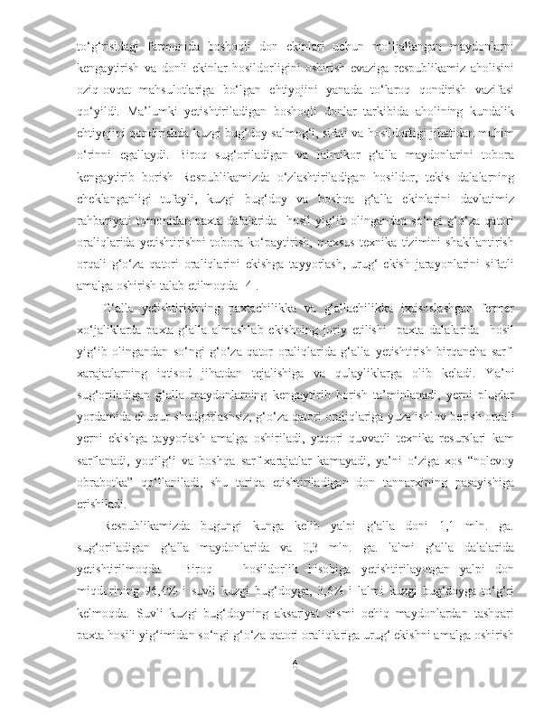 to‘g‘risidagi   farmonida   boshoqli   don   ekinlari   uchun   mo‘ljallangan   maydonlarni
kengaytirish   va   donli   ekinlar   hosildorligini   oshirish   evaziga   respublikamiz   aholisini
oziq-ovqat   mahsulotlariga   bo‘lgan   ehtiyojini   yanada   to‘laroq   qondirish   vazifasi
qo‘yildi.   Ma’lumki   yetishtiriladigan   boshoqli   donlar   tarkibida   aholining   kundalik
ehtiyojini qondirishda kuzgi bug‘doy salmog‘i, sifati va hosildorligi jihatidan muhim
o‘rinni   egallaydi.   Biroq   sug‘oriladigan   va   lalmikor   g‘alla   maydonlarini   tobora
kengaytirib   borish   Respublikamizda   o‘zlashtiriladigan   hosildor,   tekis   dalalarning
cheklanganligi   tufayli,   kuzgi   bug‘doy   va   boshqa   g‘alla   ekinlarini   davlatimiz
rahbariyati   tomonidan   paxta   dalalarida     hosil   yig‘ib   olingandan   so‘ngi   g‘o‘za   qatori
oraliqlarida   yetishtirishni   tobora   ko‘paytirish,   maxsus   texnika   tizimini   shakllantirish
orqali   g‘o‘za   qatori   oraliqlarini   ekishga   tayyorlash,   urug‘   ekish   jarayonlarini   sifatli
amalga oshirish talab etilmoqda [4].
G‘alla   y etishtirishning   paxtachilikka   va   g‘allachilikka   ixtisoslashgan   fermer
xo‘jaliklarda   paxta-g‘alla   almashlab   ekishning   joriy   etilishi     paxta   dalalarida     hosil
yig‘ib   olingandan   so‘ngi   g‘o‘za   qator   oraliqlarida   g‘alla   y etishtirish   birqancha   sarf -
xarajatlarning   iqtisod   ji h atdan   tejalishiga   va   qulayliklarga   olib   keladi.   Y a ’ni
sug‘oriladigan   g‘alla   maydonlarning   kengaytirib   borish   ta’minlanadi,   yerni   pluglar
yordamida chuqur shudgorlashsiz, g‘o‘za qatori oraliqlariga yuza ishlov b er ish orqali
yerni   ekishga   tayyorlash   amalga   oshiriladi,   yuqori   quvvatli   texnika   resurslari   kam
sarflanadi,   yoqilg‘i   va   boshqa   sarf - xarajatlar   kamayadi,   ya’ni   o‘ziga   xos   “nolevoy
obrabotka”   qo‘llaniladi,   shu   tariqa   etishtiriladigan   don   tannarxining   pasayishiga
erishiladi. 
Respublikamizda   bugungi   kunga   kelib   yalpi   g‘alla   doni   1,1   mln.   ga.
sug‘oriladigan   g‘alla   maydonlarida   va   0,3   mln.   ga.   lalmi   g‘alla   dalalarida
y etishtirilmoqda.     Biroq       hosildorlik   h isobiga   y etishtirilayotgan   yalpi   don
miqdorining   96,4%   i   suvli   kuzgi   bug‘doyga,   3,6%   i   lalmi   kuzgi   bug‘doyga   to‘g‘ri
kelmoqda.   Suvli   kuzgi   bug‘doyning   aksariyat   qismi   ochiq   maydonlardan   tashqari
paxta hosili yig‘imidan so‘ngi g‘o‘za qatori oraliqlariga urug‘ ekishni amalga oshirish
6 