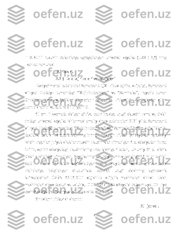 TTZ-80.11   rusumli   traktorlarga   agregatlangan   universal   seyalka   (UZSD-3,6)   ning
sanoat namunasi.
 3.1-rasm. 
3.3- §  Dala tajribalari va natijalari
Ekspyerimental tadqiqotlar Samarqand QXI o‘quv-tajriba xo‘jaligi, Samarqand
viloyati   Oqdaryo   tumanidagi   “Xojiobodqarqara”   va   “Zaminaka”,   Payariq   tuman
Choshtepa   jamoa   xo‘jaliklari   fermerlar   i   dalalarida     o‘tkazildi.   Tajribalardan   oldin
tuproq sharoiti va dala relefi o‘rganildi.
60   cm.   li   sxemada   ekilgan   g‘o‘za   qator   orasiga   urug‘   ekuvchi   osma   va   diskli
tipdagi universal seyalka ishlanmasi amaliy sinov tadqiqotlari 2021 yilda Samarqand
viloyati Oqdaryo tumanidagi “Xojiobodqarqara” va “Zaminaka”fermer xo‘jaliklarida
dastlabki  dala sinov tadqiqotlarining birinchi bosqichi  o‘tkazildi. Seyalkaning asosiy
ishchi organlari jo‘yak shakllantiruvchi okuchniklar o‘rnatilgan 6 ta seksiyadan iborat
bo‘lib, xar bir seksiyadagi okuchnikning orqa kismiga 4 tadan,  umumiy 24 ta  sferik
diskli   soshniklar   o‘rnatilgan. Seyalkaning  umumiy qamrov kengligi   3,6 m   ni  tashkil
etadi.     Sinov   tajribalari   sug‘oriladigan   ochiq   maydonlar   xamda   g‘o‘za   qator
oraliqlariga   belgilangan   chuqurlikda   qatorlab   urug‘   ekishning   agrotexnik
ko‘rsatkichlari   ÒźŔN   63.06:2001   «Qishloq   xo‘jalik   mashinalari   sinovi.   Ekish
mashinalari sinov dasturi va uslubi»,  GOST 26711-89 «Seyalki traktornыye. Obщiye
texnicheskiye trebovaniya» uslubi asosida olib borildi.
Sinovlarni o‘tkazish sharoiti:
                                                                                                                 3.1-jadval.
60 