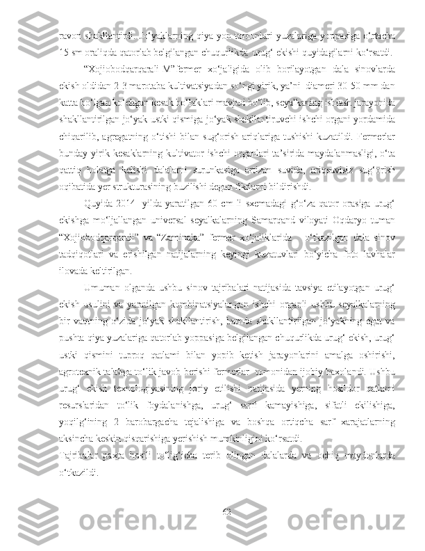 ravon   shakllantirdi.   Jo‘yaklarning   qiya   yon   tomonlari   yuzalariga   yoppasiga   o‘rtacha
15 sm oraliqda qatorlab belgilangan chuqurlikda  urug‘ ekishi quyidagilarni ko‘rsatdi.
“Xojiobodqarqarali-M”fermer   xo‘jaligida   olib   borilayotgan   dala   sinovlarda
ekish oldidan 2-3 marotaba kultivatsiyadan so‘ngi yirik, ya’ni  diameri 30-50 mm dan
katta bo‘lgan ko‘chgan kesak bo‘laklari mavjud bo‘lib, seyalkaning ishlash jarayonida
shakllantirilgan jo‘yak ustki qismiga jo‘yak shakllantiruvchi ishchi organi yordamida
chiqarilib,   agregatning  o‘tishi   bilan   sug‘orish   ariqlariga   tushishi   kuzatildi.  Fermerlar
bunday  yirik  kesaklarning   kultivator  ishchi   organlari  ta’sirida  maydalanmasligi,  o‘ta
qattiq   holatga   kelishi   dalalarni   surunkasiga   artizan   suvida,   ariqsuvisiz   sug‘orish
oqibatida yer strukturasining buzilishi degan fikrlarni bildirishdi. 
Quyida   2014     yilda   yaratilgan   60   cm   li   sxemadagi   g‘o‘za   qator   orasiga   urug‘
ekishga   mo‘ljallangan   universal   seyalkalarning   Samarqand   viloyati   Oqdaryo   tuman
“Xojiobodqarqarali”   va   “Zaminaka”   fermer   xo‘jaliklarida       o‘tkazilgan   dala   sinov
tadqiqotlari   va   erishilgan   natijalarning   keyingi   kuzatuvlari   bo‘yicha   foto   lavhalar
ilovada keltirilgan.
Umuman   olganda   ushbu   sinov   tajribalari   natijasida   tavsiya   etilayotgan   urug‘
ekish   usulini   va   yaratilgan   kombinatsiyalangan   ishchi   organli   ushbu   seyalkalarning
bir   vaqtning   o‘zida   jo‘yak   shakllantirish,   hamda   shakllantirilgan   jo‘yakning   egat   va
pushta qiya yuzalariga qatorlab yoppasiga belgilangan chuqurlikda urug‘ ekish, urug‘
ustki   qismini   tuproq   qatlami   bilan   yopib   ketish   jarayonlarini   amalga   oshirishi,
agrotexnik talabga to‘lik javob berishi fermerlar   tomonidan ijobiy baxolandi. Ushbu
urug‘   ekish   texnologiyasining   joriy   etilishi   natijasida   yerning   hosildor   qatlami
resurslaridan   to‘lik   foydalanishga,   urug‘   sarfi   kamayishiga,   sifatli   ekilishiga,
yoqilg‘ining   2   barobargacha   tejalishiga   va   boshqa   ortiqcha   sarf   xarajatlarning
aksincha keskin qisqarishiga yerishish mumkinligini ko‘rsatdi.
Tajribalar   paxta   hosili   to‘lig‘icha   terib   olingan   dalalarda   va   ochiq   maydonlarda
o‘tkazildi.
62 