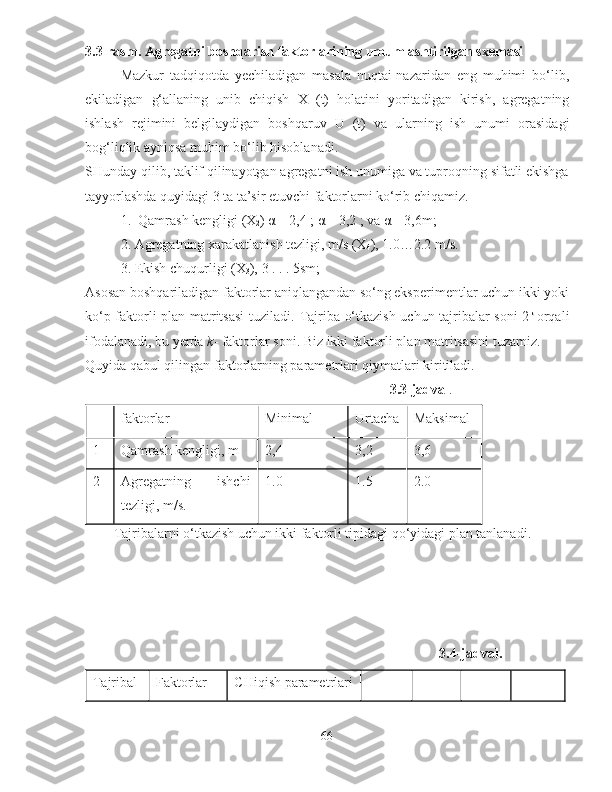 3.3-rasm. Agregatni boshqarish faktorlarining umumlashtirilgan sxemasi
Mazkur   tadqiqotda   yechiladigan   masala   nuqtai-nazaridan   eng   muhimi   bo‘lib,
ekiladigan   g‘allaning   unib   chiqish   X   (t)   holatini   yoritadigan   kirish ,   agregatning
ishlash   rejimini   belgilaydigan   boshqaruv   U   (t)   va   ularning   ish   unumi   orasidagi
bog‘liqlik ayniqsa muhim bo‘lib hisoblanadi. 
SHunday qilib, taklif qilinayotgan agregatni ish unumiga va tuproqning sifatli ekishga
tayyorlashda quyidagi 3 ta ta’sir etuvchi faktorlarni ko‘rib chiqamiz. 
1 .   Qamrash kengligi  (X
2 ) α
  =  2,4  ; α
  =  3,2  ; va α
  =  3,6 m;  
2. Agregatning xarakatlanish tezligi, m/s (X
4 ), 1.0…2.2 m/s. 
3. Ekish chuqurligi  ( X
3 ),  3  . . .  5sm; 
Asosan boshqariladigan faktorlar aniqlangandan so‘ng eksperimentlar uchun ikki yoki
ko‘p faktorli plan matritsasi  tuziladi.   Tajriba o‘tkazish uchun tajribalar soni 2 k  
orqali
ifodalanadi, bu yerda  k - faktorlar soni. Biz ikki faktorli plan matritsasini tuzamiz. 
Quyida qabul qilingan faktorlarning parametrlari qiymatlari kiritiladi. 
                                                                                        3.3-jadval .
faktorlar  Minimal  Urtacha Maksimal 
1  Qamrash kengligi, m  2,4  3,2 3,6
2  Agregatning   ishchi
tezligi, m/s.  1.0  1.5  2.0 
Tajribalarni o‘tkazish uchun ikki faktorli tipidagi qo‘yidagi plan tanlanadi.
3.4-jadval.
Tajribal Faktorlar  CHiqish parametrlari
66 