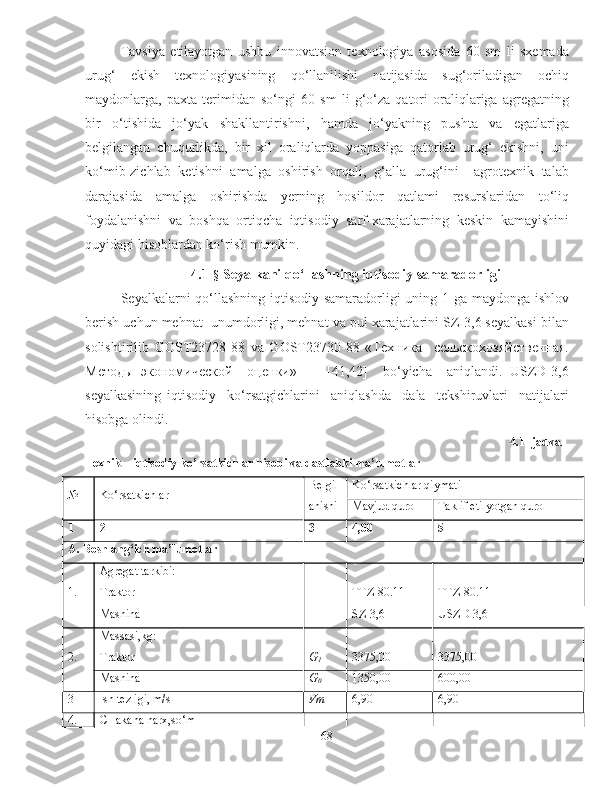 Tavsiya   etilayotgan   ushbu   innovatsion   texnologiya   asosida   60   sm   li   sxemada
urug‘   ekish   texnologiyasining   qo‘llanilishi   natijasida   sug‘oriladigan   ochiq
maydonlarga,   paxta   terimidan   so‘ngi   60   sm   li   g‘o‘za   qatori   oraliqlariga   agregatning
bir   o‘tishida   jo‘yak   shakllantirishni,   hamda   jo‘yakning   pushta   va   egatlariga
belgilangan   chuqurlikda,   bir   xil   oraliqlarda   yoppasiga   qatorlab   urug‘   ekishni,   uni
ko‘mib-zichlab   ketishni   amalga   oshirish   orqali,   g‘alla   urug‘ini     agrotexnik   talab
darajasida   amalga   oshirishda   yerning   hosildor   qatlami   resurslaridan   to‘liq
foydalanishni   va   boshqa   ortiqcha   iqtisodiy   sarf-xarajatlarning   keskin   kamayishini
quyidagi hisoblardan ko‘rish mumkin. 
4.1- §  Seyalkani qo‘llashning iqtisodiy samaradorligi
Seyalkalarni qo‘llashning iqtisodiy samaradorligi uning 1 ga maydonga ishlov
berish uchun mehnat  unumdorligi, mehnat va pul xarajatlarini SZ-3,6 seyalkasi bilan
solishtirilib   GOST23728-88   va   GOST23730-88   «Техника     сельскохозяйственная.
Методы   экономической     оценки»         [41,42]     bo‘yicha     aniqlandi.   USZD-3,6
seyalkasining   iqtisodiy     ko‘rsatgichlarini     aniqlashda     dala     tekshiruvlari     natijalari
hisobga olindi. 
4.1 -jadval 
Texnik – iqtisodiy ko’rsatkichlar hisobi va dastlabki ma’lumotlar
№ Ko‘rsatkichlar Belgil
anishi Ko‘rsatkichlar qiymati
Mavjud qurol  Taklif etilyotgan qurol 
1 2 3 4,00 5
A. Boshlang‘ich ma’lumotlar
1. Agregat tarkibi:      
Traktor   TTZ-80.11 TTZ-80.11
Mashina   SZ-3,6 USZD-3,6
2. Massasi,kg:      
Traktor G
1 3375,00 3375,00
Mashina G
0 1350,00 600,00
3 Ish tezligi, m/s Vm 6,90 6,90
4. CHakana narx,so‘m      
68 