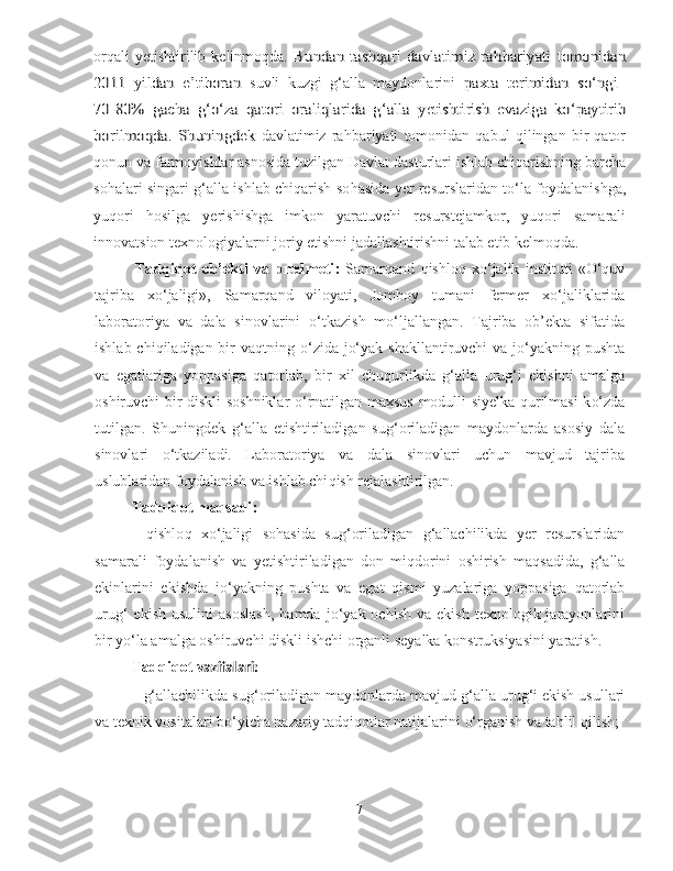 orqali   y etishtirilib   kelinmoqda.  Bundan   tashqari  davlatimiz  ra	hbariyati  tomonidan	
2011   yildan   e’tiboran  
suvli   kuzgi   g‘alla   maydonlarini	  paxta   terimidan   so‘ngi  	
70-	80%   gacha   g‘o‘za   qatori   oraliqlarida   g‘alla  	yetishtirish   evaziga   ko‘paytirib	
bori	lmoqda	.   S	huningdek  
davlatimiz   ra h bariyati   tomonidan   qabul   qilingan   bir   qator
qonun va farmoyishlar asnosida tuzilgan Davlat dasturlari ishlab chiqarishning barcha
so h alari singari g‘alla ishlab chiqarish so h asida yer resurslaridan to‘la foydalanishga,
yuqori   hosilga   yerish i shga   imkon   yaratuvchi   resurstejamkor,   yuqori   samarali
innovatsion texnologiyalarni joriy etishni jadallashtirishni talab etib kelmoqda.  
Ta d qiqot   ob ’ ekti   va   predmeti :   Samar q and   q ishlo q   xo‘ jalik   i nstitut i   «O‘quv
tajriba   x o‘ jaligi » ,   Samar q and   viloyati,   Jomboy   tumani   fermer   x o‘ jaliklarida
laboratoriya   va   dala   sinovlarini   o‘ tkazish   m o‘ ljallangan.   Tajriba   ob’ekta   sifatida
ishlab chi q iladigan bir va q tning   o‘ zida j o‘ yak shakllantiruvchi  va j o‘ yakning pushta
va   egatlariga   yoppasiga   q atorlab,   bir   xil   chu q urlikda   g‘ alla   uru g‘ i   ekishni   amalga
oshiruvchi   bir diskli s o shniklar o‘ rnatilgan maxsus modulli s iye lka   q urilmasi k o‘ zda
tutilgan.   S h uningdek   g‘ alla   etishtiriladigan   su g‘ oriladigan   maydonlarda   asosiy   dala
sinovlari   o‘ tkaziladi.   Laboratoriya   va   dala   sinovlari   uchun   mavjud   tajriba
uslublaridan foydalanish va ishlab chi q ish rejalashtirilgan. 
Ta d qiqot maqsadi :  
-   q ishlo q   x o‘ jaligi   so h asida   s ug‘ oriladigan   g‘ allachilikda   yer   resurslaridan
samarali   foydalanish   va   y etishtiriladigan   don   mi q dorini   oshirish   ma q sadida,   g‘ alla
ekinlarini   ekishda   j o‘ yakning   pushta   va   egat   q ismi   yuzalariga   yoppasiga   q atorlab
uru g‘   ekish  usulini   asoslash ,   h amda  j o‘ yak  ochish   va  ekish  texnologik  jarayonlarini
bir   y o ‘ la amalga oshiruvchi  diskli  ishchi organli seyalka konstruksiyasini yaratish.
Tad q iqot   vazifalari:
- g‘ allachilikda s ug‘ oriladigan maydonlarda mavjud  g‘ alla uru g‘ i ekish usullari
va texnik vositalari b o‘ yicha nazariy tad q i q otlar natijalarini  o‘ rganish va ta h lil  q ilish;
7 