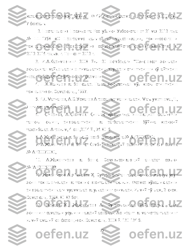 ҳаракатлар стратегияси” бўйича ПФ-4947-сонли фармони., Тошкент ш.2017 йил
7 февраль.
2. Постаноления   Президента Республики Узбекистан от 21 мая 2012 года
№   ПП-1758   «О   Программе   дальнейшей   модернизации,   технического   и
технологического   перевооружения   сельскохозяйственного   производства   на
2012-2016 годы». г. Тошкент-2012 г.
3.   И.А.Каримовнинг   2008   йил   20   октябрдаги   “Озиқ-овқат   экинлари
экиладиган майдонларни оптималлатириш ва уларни етиштиришни кўпайтириш
чора-тадбирлари” тўғрисидаги фармони.
4.   Н.Х.Халилов   ва   бошқалар.   Ғалла   экинларидан   мўл   ҳосил   етиштириш
технологияси. Самарканд., 1997.
5. Р.Д.Матчанов, А.С.Усманов Агросаноат машиналари. Маълумотнома.,Т.,
Янги аср авлоди., 2002.
6.     Қ.Чориев,   А.Қосимов.   Қишлоқ   хўжалигида   инновацион   фаолиятни
ташкил   қилиш,   ривожлантириш   ва   рағбатлантириш   бўйича   хорижий
тажрибалар. Агроилм, 4-сон,2014 й., 76-80  б. 
8. А.Жахонгиров ва бошқ. Способ посева зерна №IAP20070081; 
9.   А.Жахонгиров   ва   бошқ.   Комбинированный   рабочий   орган   для   сеялок
№IAP20070080, 
10.   А.Жахонгиров   ва   бошқ.   Семявысеивающий   аппарат   сеялки
№FAP20050020. 
11. Жахонгиров   А., Тилавов Ҳ.  Суғориладиган   ғаллачиликда  мавжуд  уруғ
экиш   технологиялари   ва   техник   воситалари   таҳлили.   Фермер   хўжаликларини
ривожлантиришдаги муаммолар ва улдарнинг ечимлари. Илмий тўплам, 2-қисм.
Самарқанд. 2008. 80-83 бет. 
12.   Пардаев   Х.,   Жахонгиров   А.   Суғориладиган   майдонларда   ғалла
экишнинг самарали усулини назарий асослаш. Аспирант ва магистрантларнинг
илмий-амалий конференцияси. Самарқанд. 2008 й. 130-134 б. 
75 