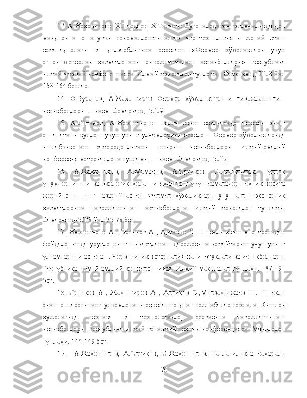 13. А.Жахонгиров, Х.Пардаев, Х.Тилавов Сугориладиган галлачиликда дон
микдорини   оширувчи   такомиллаштирилган   агротехнологияни   жорий   этиш
самарадорлиги   ва   долзарблигини   асослаш.   «Фермер   хўжаликлари   учун
агроинженерлик   хизматларини   ривожлантириш   истикболлари»   Республика
илмий-амалий конференцияси. Илмий маколалар туплами.  Самарканд-2008 йил
158-164 бетлар.
14.   Ф.Буранов,   А.Жахонгиров   Фермер   хўжаликларини   ривожлантириш
истикболлари. II-кисм. Самарканд–2009.
15.   А.Ортиков,   А.Жахонгиров.   Галла   экиш   сеялкасида   шнекли   экиш
аппаратини   куллаш   учун   унинг   улчамларини   асослаш.   Фермер   хўжаликларида
ишлабчикариш   самарадорлигини   ошириш   истикболлари.   Илмий-амалий
конфересия материаллари туплами. II-кисм. Самарканд–2009.
16.   А.Жахонгиров,   А.Мамасов,   А.Ортиков.   Галлачиликда   тупрок
унумдорлигини   ва   экологик   холатни   яхшилаш   учун   самарадор   техник   восита
жорий   этишнинг   назарий   асоси.   Фермер   хўжаликлари   учун   агроинженерлик
хизматларини   ривожлантириш   истикболлари.   Илмий   маколалар   туплами.
Самарканд-2008 йил 72-78 бет. 
17.   Жахонгиров   А.,   Ортиков   А.,   Артиков   С.   Шнекли   экиш   апараратидан
фойдаланишда уругларнинг шикастланиш даражасини камайтириш учун унинг
улчамларини асослаш. Чорвочилик ветернария фани ютуклари ва истикболлари.
Республика илмий-амалий конференцияси.  Илмий маколалар туплами. 187-191
бет. 
18.   Ортиков   А.,   Жахонгиров   А.,   Артиков   С.,Мирзаходжаев   Ш.   Шнекли
экиш аппаратининг улчамларини асослашга доир тажрибалар тахлили. Кишлок
хужалигида   техника   ва   технологиялар   сервисини   ривожлантириш
истикболлари.   Республика   илмий   ва   илмий-техник   конференцияси.   Маколалар
туплами. 146-149 бет.
19.     А.Жахонгиров,   А.Ортиков,   С.Жахонгиров.   Ғаллачиликда   самарали
76 