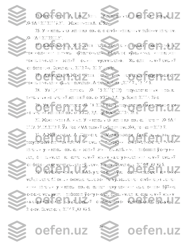 25.Жахонгиров   А.   ва   бош.   Универсальная   зерновая   сеялка.  
№  SAP  20120119.31.    Жахонгиров А. ва бош. 
25. Универсальная зерновая  сеялка с комбинированным  рабочим  органом.
№   FAP  2012200.31.
26.   А.Жахонгиров,   Х.Тилавов.   Ғалла   экишда   инновацион   технология   ва
техникасининг   оптимал   кўрсаткичлари .   «Қишлоқ   хўжалигида   инновацион
технологияларни   жорий   қилиш   муаммолари» .   Халқаро   илмий-амалий
конференция . Самарканд.   2012 йил  20-21 ноябр .
27.   А.Аманов,   А.Жахонгиров.   Ғалла   янги   навларига   ресурстежамкор
технологияларни қўллаш самараси. Агроилм, 4-сон,2014 й., 13-14 б.
28.   УзГЦИТТ   протокол   №   15-2011(103)   государственных   предва-
рительных испытаний зерновой сеялки УЗСД-3,6. Гулбахор-2011г. 29 с.
29.   УзГЦИТТ   протокол   №   18-2012   (201)   государственных   приемочных
испытаний зерновой сеялки УЗСД-3,6. Гулбахор-2012г. 26 с.
30.   Жахонгиров   А.   и   др.   Универсальная   зерновая   сеялка.   Патент     №   SAP
0107. 24.06.2013 й. Ўз. Рес. ИМА расмий ахборотнома №8, Тсшкент 2013 й.
31.   А.Жахонгиров,   А.   Ортиқов,   Ш.Мирзаходжаев.   Кузги   ғалла   экишда
ресурстежамкор   технологияни   амалга   оширувчи   комбинацияланган   ишчи
органли   универсал   сеялкани   жорий   этиш   долзарблиги.   Профессор-ўқитувчи-
лар,   ёш   олимлар   ва   катта   илмий   ходим-изланувчиларнинг   илмий   амалий
конференцияси материаллари тўплами. 2-қисм. Самарқанд-2014 й.,87-89 б.
3 2 .   А.Жахонгиров,   Ш.З.Абдуганиева.   Ғўза   қатор   орасига   ва   очиқ
майдонларга 60 см. ли схемада ғалла экишга мўлжалланган комбинация-ланган
ишчи   органли   универсал   сеялка   саноат   намунасининг   дала   синови   бўйича
қисқача   маълумот.  Профессор-ўқитувчилар,   ёш  олимлар  ва  ката   илмий  ходим-
изланувчиларнинг   илмий   амалий   конференцияси   материаллари   тўплами.  
2-қисм. Самарқанд-2014 й.,87-89 б.
78 