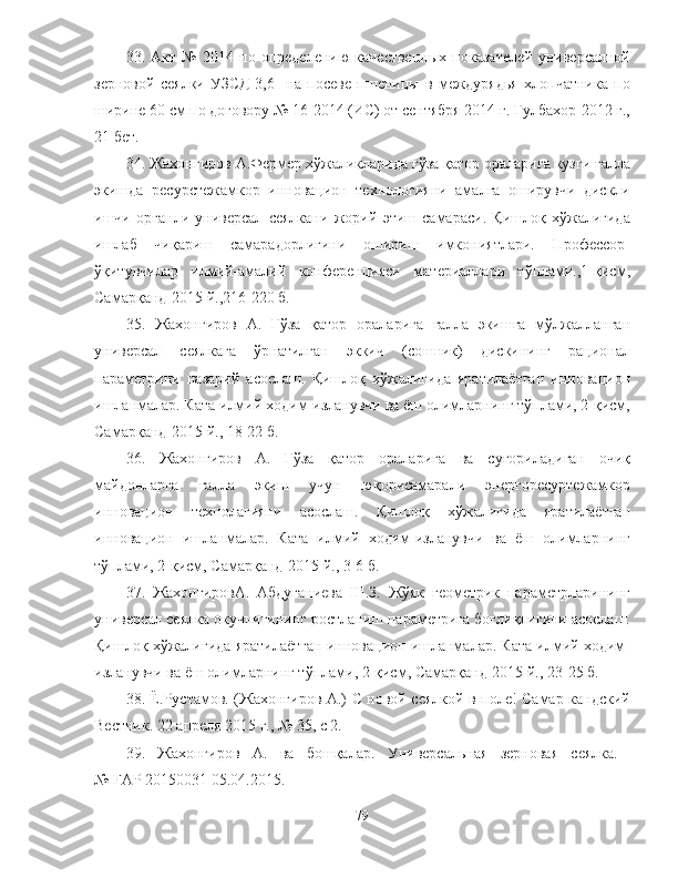 33.   Акт   №   2014   по   определению   качественных   показателей   универсалной
зерновой   сеялки   УЗСД-3,6     на   посеве   пшеницы   в   междурядья   хлопчатника   по
ширине 60 см по договору № 16-2014 (ИС) от сентября 2014 г. Гулбахор-2012 г.,
21 бет.
34. Жахонгиров А.Фермер хўжаликларида ғўза қатор ораларига кузги ғалла
экишда   ресурстежамкор   инновацион   технологияни   амалга   оширувчи   дискли
ишчи   органли   универсал   сеялкани   жорий   этиш   самараси.   Қишлоқ   хўжалигида
ишлаб   чиқариш   самарадорлигини   ошириш   имкониятлари.   Профессор-
ўқитувчилар   илмий-амалий   конференцияси   материаллари   тўплами.,1-қисм,
Самарқанд-2015 й.,216-220 б.
35.   Жахонгиров   А.   Ғўза   қатор   ораларига   ғалла   экишга   мўлжалланган
универсал   сеялкага   ўрнатилган   эккич   (сошник)   дискининг   рационал
параметрини   назарий   асослаш.   Қишлоқ   хўжалигида   яратилаётган   инновацион
ишланмалар. Ката илмий ходим-изланувчи ва ёш олимларнинг тўплами, 2-қисм,
Самарқанд-2015 й., 18-22 б.
36.   Жахонгиров   А.   Ғўза   қатор   ораларига   ва   суғориладиган   очиқ
майдонларга   ғалла   экиш   учун   юқорисамарали   энергоресуртежамкор
инновацион   технолагияни   асослаш.   Қишлоқ   хўжалигида   яратилаётган
инновацион   ишланмалар.   Ката   илмий   ходим-изланувчи   ва   ёш   олимларнинг
тўплами, 2-қисм, Самарқанд-2015 й., 3-6 б.
37.   ЖахонгировА.   Абдуганиева   Ш.З.   Жўяк   геометрик   параметрларининг
универсал сеялка окучнигининг ростланиш параметрига боғлиқлигини асослаш.
Қишлоқ хўжалигида яратилаётган инновацион ишланмалар. Ката илмий ходим-
изланувчи ва ёш олимларнинг тўплами, 2-қисм, Самарқанд-2015 й., 23-25 б.
38. Ё.Рустамов. ( Ж ахонгиров А.) С новой сеялкой в поле! Самар-кандский
Вестник. 22 апреля 2015 г., № 35, с 2.
39.   Жахонгиров   А.   ва   бошқалар.   Универсальная   зерновая   сеялка.  
№  FAP  20150031 05.04.2015.
79 