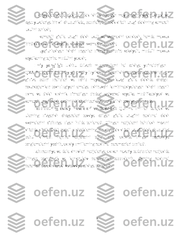 - j o‘ yaklab   g‘ alla   ekishda   tekis   ishlov   berilgan   maydonga   j o‘ yak   pushtasi   va
egat yuzalariga bir xil chu q urlikda,  q atorlab, bir tekis sifatli uru g‘  ekishning samarali
usulini tanlash;
- samarali   g‘ alla   uru g‘ i   ekish   usuli   va   sxemasini   asoslash,   h amda   maxsus
birdiskli soshnikli  seyalka seksiyasi sxemasini tanlash;
- uy g‘ unlashgan   ishchi   organlar   o‘ rnatilgan   t o‘ rt   seksiyali ,   modulli   maxsus
seyalkaning tajriba modulini yasash;
Ilmiy   yangiligi:   Ushbu   dolzarb   muammolarni   hal   etishga   yo‘naltirilgan  
QXA-3-021 (2012-2014 y.y.) amaliy loyihaning bajarilishi natijasida ishlab chiqilgan
g‘o‘za   qatori   oraliqlari   va   ochiq   maydonlarga   kuzgi   g‘alla   ekishda   energo-
resurstejamkor   texnologiyani   amalga   oshiruvchi   kombinatsiyalangan   ishchi   organli
osma   va   diskli   soshnik   o‘rnatilgan   tipdagi   universal   seyalka   modifikatsiyasi   va
samarali urug‘ ekish usulini ishlab chiqarishga joriy qilish tavsiya etilmoqda.
Tadqiqotning   asosiy   masalalari   va   farazlari:   Q urilma   omillari   darajasi   va
ularning   o‘ zgarish   chegaralari   tavsiya   etilgan   g‘ alla   uru g‘ ini   ratsional   ekish
sxemalarini   e’tiborga   olgan   h olda   tanlanadi.   Olingan   natijalarni   ba h olash   mezoni
sifatida sferik diskli metal l   soshniklarning bir xil, tekis sifatli  uru g‘   ekish chu q urligi
q abul   kilinadi.   Tajriba   natijalarini   ta h lil   etish   asosida   olingan   regressiya
tenglamalarini  y echib, asosiy omillarning ratsional parametrlari topiladi.
Laboratoriya   va   dala   sinovlari   natijalariga   asosan   nazariy   tadqiqotlar   natijasida
olingan   texnologik   va   konstruktiv   parametrlar   taqqoslanib,   ularning   ratsional
parametrlari asoslanadi va tavsiya etishga tanlanadi. 
8 