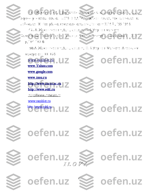     48.   Жахонгиров А.  Ғўза қатори оралиқларига ва очиқ майдонларга ғалла
экувчи   универсал   сеялка     UG’S-D-3,6.   Инновацион   ғоялар,   технологиялар   ва
лойиҳалар  Ι Х  -Республика ярмаркаси каталоги.,Тошкент-2016 й., 155-156 б.
  4 9 .   А . Ж а х о н г и р о в   т , ф , н . ,   д о ц е н т ,   О . Б . У р у н о в   м а г и с т р
С а м а р қ а н д   в е т е р и н а р и я   м е д и ц и н а с и   и н с т и т у т и ,   С а м а р қ а н д   2 0 2 1
y , 1 8 4 - 1 8 7   б
5 0 . А . Ж а х о н г и р о в   т , ф , н . ,   д о ц е н т ,   О . Б . У р у н о в   М а г и с т р   А г р о и л и м
м а х с у с   с о н   8 8 - 8 9 б
w w w . r a m b l e r . r u
www    .   Yahoo    .   com   
www    .   google    .   com   
www    .   tsau    .   ru   
http    ://    www    .   m    csa    .   ac    .   ru   
http    ://    www    .   edd    .   ru   
http    ;//    www    .   mcsa    .   ac    .   m   
www.rambler.ru
        http:/ www.edd.ru
I L O V A
81 