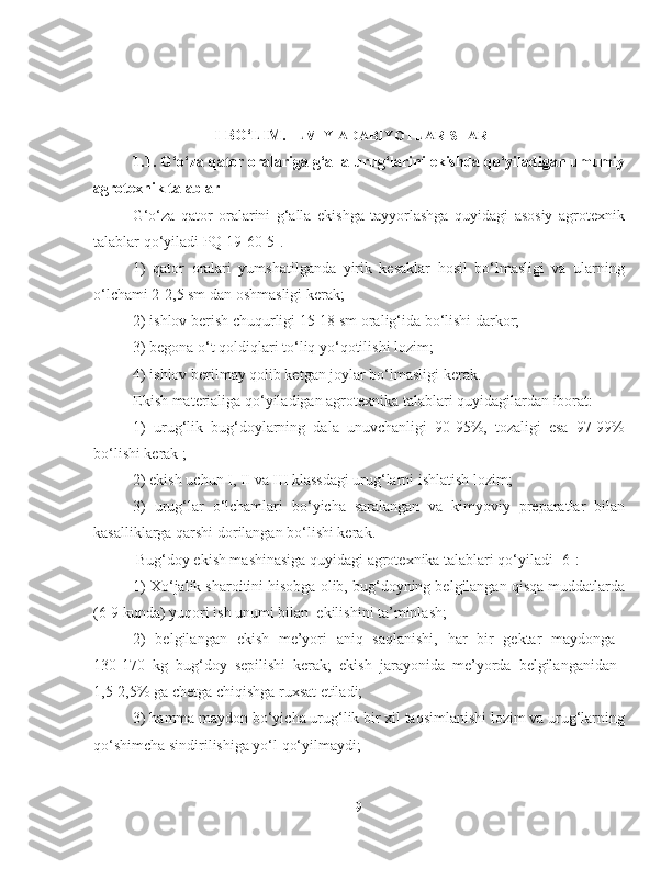 I-BO‘LIM.  ILMIY ADABIYOTLAR SHARHI
1.1. G‘o‘za qator oralariga g‘alla urug‘larini ekishda qo‘yiladigan umumiy
agrotexnik talablar
G‘o‘za   qator   oralarini   g‘alla   ekishga   tayyorlashga   quyidagi   asosiy   agrotexnik
talablar qo‘yiladi PQ 19-60[5].
1)   qator   oralari   yumshatilganda   yirik   kesaklar   hosil   bo‘lmasligi   va   ularning
o‘lchami 2-2,5 sm dan oshmasligi kerak;
2) ishlov berish  chuqurligi 15-18 sm oralig‘ida bo‘lishi darkor;
3) begona o‘t qoldiqlari to‘liq yo‘qotilishi lozim;
4) ishlov berilmay qolib ketgan joylar bo‘lmasligi kerak.
Ekish materialiga qo‘yiladigan agrotexnika talablari quyidagilardan iborat:
1)   urug‘lik   bug‘doylarning   dala   unuvchanligi   90-95%,   tozaligi   esa   97-99%
bo‘lishi kerak ;
2) ekish uchun I, II va III klassdagi urug‘larni ishlatish lozim;
3)   urug‘lar   o‘lchamlari   bo‘yicha   saralangan   va   kimyoviy   preparatlar   bilan
kasalliklarga qarshi dorilangan bo‘lishi kerak.
   Bug‘doy ekish mashinasiga quyidagi agrotexnika talablari qo‘yiladi [6]:
1) Xo‘jalik sharoitini hisobga olib, bug‘doyning belgilangan qisqa muddatlarda
(6-9 kunda) yuqori ish unumi bilan  ekilishini ta’minlash;
2)   belgilangan   ekish   me’yori   aniq   saqlanishi,   har   bir   gektar   maydonga  
130-170   kg   bug‘doy   sepilishi   kerak;   ekish   jarayonida   me’yorda   belgilanganidan  
1,5-2,5% ga chetga chiqishga ruxsat etiladi;
3) hamma maydon bo‘yicha urug‘lik bir xil taqsimlanishi lozim va urug‘larning
qo‘shimcha sindirilishiga yo‘l qo‘yilmaydi;
9 