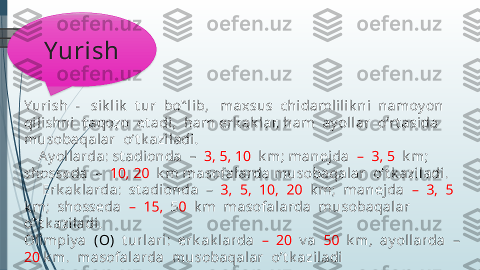 Yurish  -   sik lik   t ur  bo‟ lib,   maxsus  chidamlilik ni  namoy on  
qilishni  t aqozo  et adi,  ham erk ak lar, ham  ay ollar  o’rt asida  
musobaqalar  o’t k aziladi.
    Ay ollarda: st adionda  –   3, 5, 10   k m; manejda   –  3, 5   k m; 
shosseda  –   10, 20   k m masofalarda musobaqalar  o’t k aziladi.
     Erk ak larda:  st adionda  –   3,  5,  10,  20   k m;  manejda   –  3,  5  
k m;  shosseda   –  15,   5 0   k m  masofalarda  musobaqalar  
o‟ t k aziladi.
Olimpiy a   (O)   t urlari:  erk ak larda   –  20   v a   50   k m,  ay ollarda  –  
20  k m.  masofalarda  musobaqalar  o’t k aziladi Yurish               