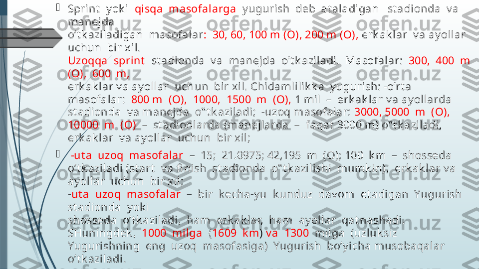 
Sprint   y ok i   qisqa  masofal arga   y ugurish  deb  at aladigan   st adionda  v a  
manejda 
o’t k aziladigan  masofal ar :  30, 60, 100 m (O), 200 m (O),  erk ak lar  v a ay ollar  
uchun  bir xil. 
Uzoqqa  sprint    st adionda  v a  manejda  o’t k aziladi.  Masofal ar:   300,  400  m  
(O),  600  m, 
erk ak lar v a ay ol lar  uchun  bir xil. Chidamlilik k a  y ugurish: -o’rt a  
masofalar:   800 m  (O),  1000,  1500  m  (O),  1 mil  –  erk ak lar v a ay oll arda 
st adionda  v a manejda  o‟ t k aziladi;  -uzoq masofalar:  3000, 5000  m  (O), 
10000  m  (O)   –  st adionlarda (manejlarda  –  faqat  3000 m) o‟ t k aziladi,  
erk ak lar  v a ay ollar  uchun  bir xil;

  -ut a  uzoq  masofalar   –  15;  21.0975; 42,195  m  (O); 100  k m  –  shosseda 
o’t k aziladi (st art   v a fi nish  st adionda  o‟ t k azilishi  mumk in),  erk ak lar v a 
ay ollar  uchun  bir xil;
- ut a  uzoq  masofalar   –  bir  k echa-y u  k unduz  dav om  et adigan  Yugurish  
st adionda  y ok i 
shosseda  o’t k aziladi,  ham  erk ak lar,  ham  ay oll ar  qat nashadi.  
SHuningdek ,   1000  milga   ( 1609  k m )  v a  1300   milga  (uzluk siz  
Yugurishning  eng  uzoq  masofasiga)  Yugurish  bo’y icha musobaqalar  
o’t k aziladi.              