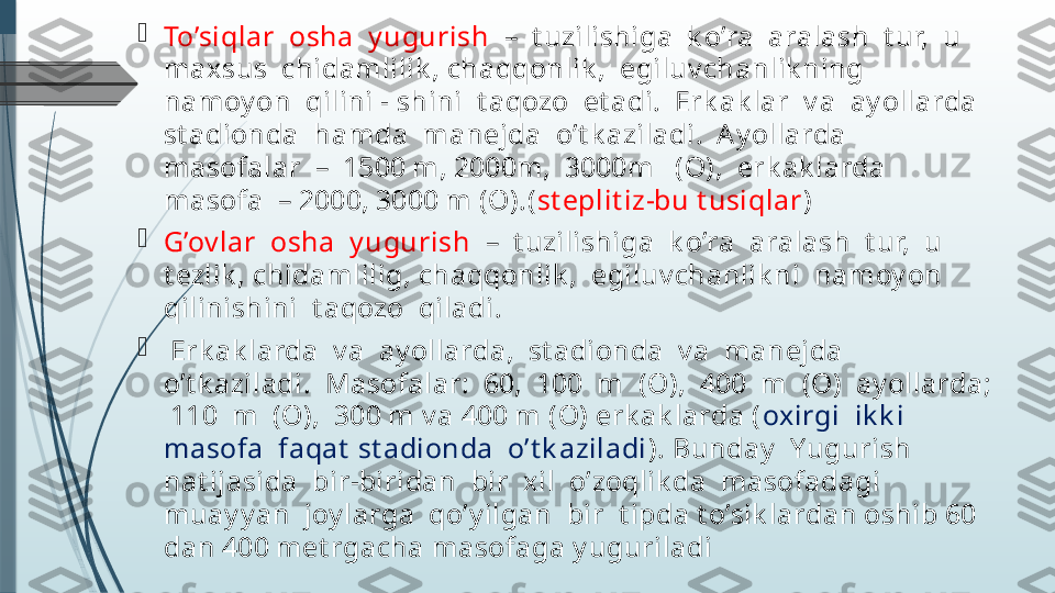 
To’siqlar  osha  y ugurish   –  t uzilishiga  k o’ra  aralash  t ur,  u  
maxsus  chidamlilik , chaqqonlik ,  egiluv chanlik ning  
namoy on  qilini - shini  t aqozo  et adi.  Erk ak lar  v a  ay ollarda  
st adionda  hamda  manejda  o’t k aziladi.  A y ollarda  
masofalar  –  1500 m, 2000m,  3000m   (O),  erk ak larda  
masofa  – 2000, 3000 m (O).( st eplit iz-bu t usiqlar )

G’ov lar  osha  y ugurish   –  t uzilishiga  k o’ra  aralash  t ur,  u  
t ezlik , chidamlilig, chaqqonlik ,  egiluv chanlik ni  namoy on  
qilinishini  t aqozo  qiladi. 

  Erk ak larda  v a  ay ollarda,  st adionda  v a  manejda  
o’t k aziladi.  Masofalar:  60,  100  m  (O),  400  m  (O)  ay ollarda; 
 110  m  (O),  300 m v a 400 m (O) erk ak larda ( oxirgi  ik k i  
masofa  faqat  st adionda  o’t k aziladi ). Bunday   Yugurish  
nat ijasida  bir-biridan  bir  xil  o’zoqlik da  masofadagi  
muay y an  joy larga  qo’y ilgan  bir  t ipda t o’sik lardan oshib 60 
dan 400 met rgacha masofaga y uguriladi              