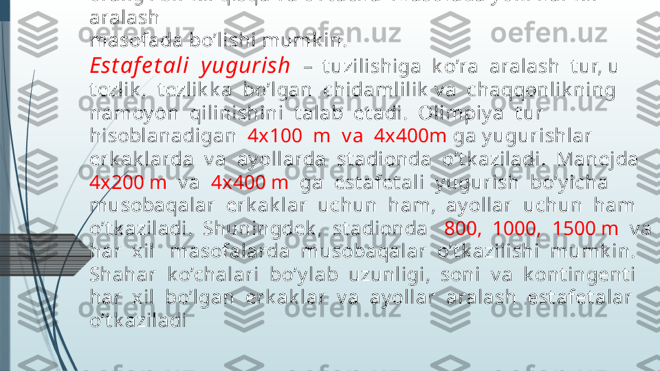 Est af e dali y ugurish dan maqsad est afet a t ay oqchasini bir-
biriga o’zat ib uni imk on qadar t ez st art dan marragacha 
y et k azib borishdir. Et a’lar 
oralig’i bir x il qisqa v a o’rt acha  masofada y ok i har x il 
aralash 
masofada bo’lishi mumk in. 
Est af e t ali  y ugurish   –  t uzilishiga  k o’ra  aralash  t ur, u 
t ezlik ,  t ezlik k a  bo’lgan  chidamlilik  v a  chaqqonlik ning  
namoy on  qilinishini  t alab  et adi.  Olimpiy a  t ur  
hisoblanadigan   4x100  m  v a  4x400m  ga y ugurishlar  
erk ak larda  v a  ay ollarda  st adionda  o’t k aziladi.  Manejda  
4x 200 m   v a   4x 400 m   ga  est afet ali  y ugurish  bo’y icha  
musobaqalar  erk ak lar  uchun  ham,  ay ollar  uchun  ham  
o’t k aziladi.  Shuningdek ,  st adionda    800,  1000,  1500 m   v a  
har  xil   masofalarda  musobaqalar  o’t k azilishi  mumk in.  
Shahar  k o’chalari  bo’y lab  uzunligi,  soni  v a  k ont ingent i  
har  xil  bo’lgan  erk ak lar  v a  ay ollar  aralash  est afet alar  
o’t k aziladi              