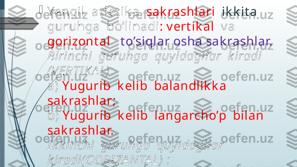 
Yengil  at let ik a   sak rashlari    ik k it a   
guruhga  bo’linadi : v ert ik al   v a  
gorizont al     t o’siqlar osha sak rashlar. 
Birinchi  guruhga  quy idagilar  k iradi 
(VERTI KA L):
a)  Yugurib  k elib  balandlik k a  
sak rashlar; 
b)  Yugurib  k elib  langarcho’p  bilan  
sak rashlar.
I k k inchi  guruhga  quy idagilar  
k iradi(GORI ZA NTA L) :
a)  Yugurib  k elib  uzunlik k a  sak rash;
b)  Yugurib  k elib  uch hat lab  
sak rashlar.              