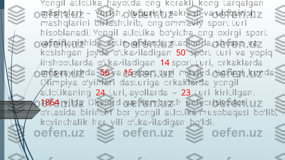 Yengil  at let ik a  mashqlaridan  y ugurish,  sak rash  v a  
uloqt irish  qadimgi  Gret siy ada anchagina  riv oj  t opgandi. 
Yengil  at let ik a  hay ot da  eng  k erak li  k eng  t arqalgan  
mashqlari  –  Yurish,  Yugurish, sak rash v a uloqt irish  
mashqlarini  birlasht irib,  eng ommav iy   sport  t uri  
hisoblanadi. Yengil  at let ik a  bo’y icha  eng  oxirgi  sport   
t asnifl anishida  xot in- qizlarda  st adionda, shosse  v a  
k esishgan  joy da  o’t k aziladigan   50   sport   t uri  v a  y opiq  
inshoot larda  o’t k aziladigan   14  sport  t uri,  erk ak larda  
mos rav ishda   56  v a  15  sport  t uri  mav jud. Hozirgi  k unda  
Olimpiy a  o’y inlari  dast uriga  erk ak larda  y engil  
at let ik aning   24   t uri, ay ollarda  –   23   t uri  k irit ilgan. 
1864   y ilda  Ok sford  v a  Kembrech  univ erisit et lari  
o’rt asida  birinchi  bor  y engil  at let ik a musobaqasi  bo’lib,  
k ey inchalik   har  y ili  o’t k aziladigan  bo’ldi.              