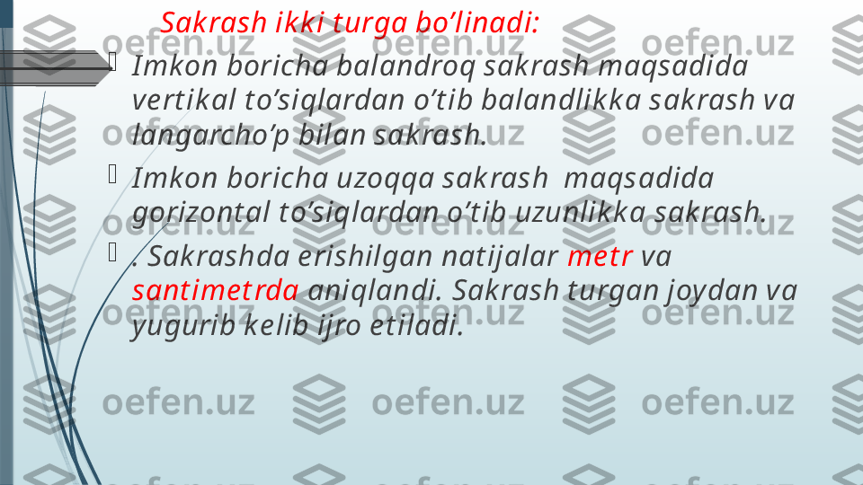         Sak rash ik k i t urga bo’linadi: 

I mk on boricha balandroq sak rash maqsadida 
ve rt ik al t o’siqlardan o’t ib balandlik k a sak rash va 
langarcho’p bilan sak rash. 

I mk on boricha uzoqqa sak rash  maqsadida 
gorizont al t o’siqlardan o’t ib uzunlik k a sak rash.

. Sak rashda e rishilgan nat ijalar  me t r  va 
sant ime t rda  aniqlandi. Sak rash t urgan joy dan va 
y ugurib k e lib ijro e t iladi.               