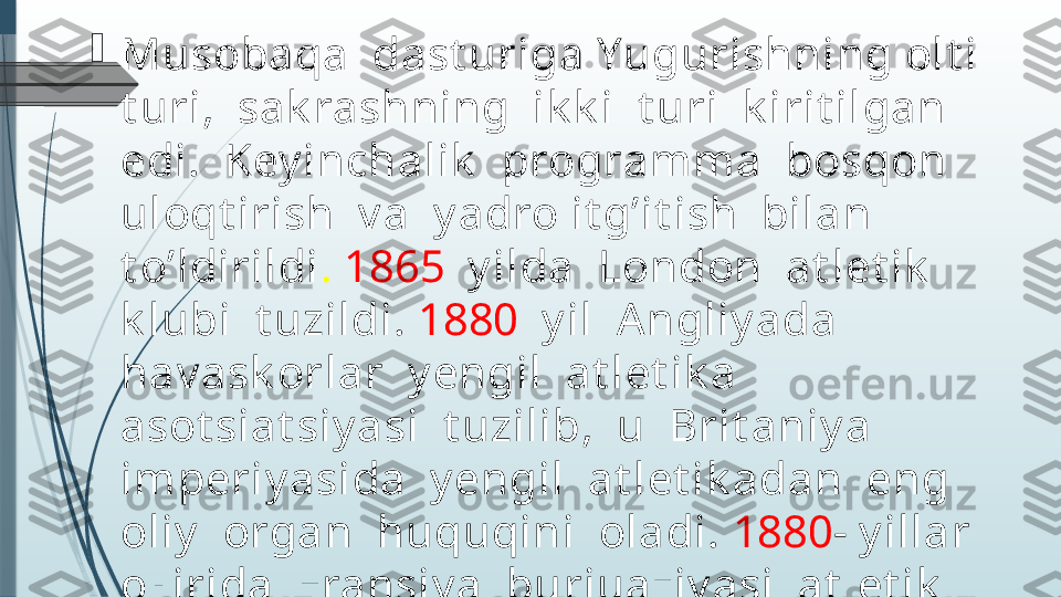 
Musobaqa  dast uriga Yugurishning olt i  
t uri,  sak rashning  ik k i  t uri  k irit ilgan  
edi.  Key inchalik   programma  bosqon  
uloqt irish  v a  y adro it g’it ish  bilan  
t o’ldirildi .  1865    y ilda  London  at let ik   
k lubi  t uzildi.  1880   y il  Angliy ada  
hav ask orlar  y engil  at let ik a  
asot siat siy asi  t uzilib,  u  Brit aniy a  
imperiy asida  y engil  at let ik adan  eng  
oliy   organ  huquqini  oladi.  1880 - y illar  
oxirida  Fransiy a  burjuaziy asi  at let ik  
sport  fransuz  jamiy at larining  
asot siat siy asini  t uzadi.               