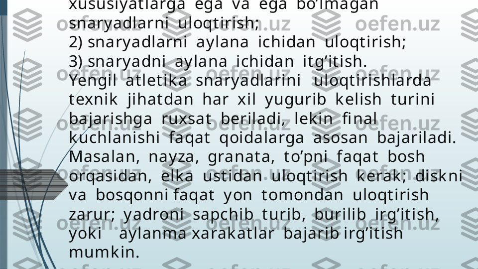 Yengil at let ik ada uloqt irishlarini  quy idagi  
guruhlarga  ajrat ish       mumk in: 
1)  To’g’ridan  Yugurib  k elib  aerodinamik   
xususiy at larga  ega  v a  ega  bo’lmagan 
snary adlarni  uloqt irish; 
2) snary adlarni  ay lana  ichidan  uloqt irish; 
3) snary adni  ay lana  ichidan  it g’it ish.
Yengil  at let ik a  snary adlarini   uloqt irishlarda  
t exnik   jihat dan  har  xil  y ugurib  k elish  t urini 
bajarishga  ruxsat   beriladi,  lek in  fi nal  
k uchlanishi  faqat   qoidalarga  asosan  bajariladi.  
Masalan,  nay za,  granat a,  t o’pni  faqat   bosh  
orqasidan,  elk a  ust idan  uloqt irish  k erak ;  disk ni  
v a  bosqonni faqat   y on  t omondan  uloqt irish  
zarur;  y adroni  sapchib  t urib,  burilib  irg’it ish,   
y ok i    ay lanma xarak at lar  bajarib irg’it ish  
mumk in.              