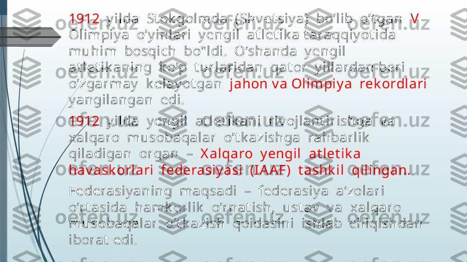 1912   y ilda  St ok golmda  (Shv et siy a)  bo’lib  o’t gan   V   
Olimpiy a  o’y inlari  y engil  at let ik a t araqqiy ot ida  
muhim  bosqich  bo‟ ldi.  O’shanda  y engil  
at let ik aning  k o’p  t urlaridan  qat or  y illardan beri 
o’zgarmay   k elay ot gan   jahon v a Olimpiy a  rek ordlari  
y angilangan  edi.
1912   y ilda  y engil  at let ik ani  riv ojlant irishga  v a  
xalqaro  musobaqalar  o’t k azishga  rahbarlik  
qiladigan  organ  –   X alqaro  y engil  at let ik a  
hav ask orlari  federasiy asi  (IA AF)  t ashk il  qilingan. 
Federasiy aning  maqsadi  –  federasiy a  a’zolari  
o’rt asida  hamk orlik   o’rnat ish,  ust av   v a  xalqaro 
musobaqalar  o’t k azish  qoidasini  ishlab  chiqishdan  
iborat  edi.               