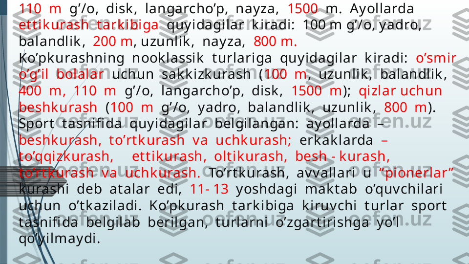 Ko’pk urashlar.   Ko’pk urashning  k lassik   t urlari:  erk ak larda  –  
o’nk urash  (O),  ay ollarda  –y et t ik urash  (O).  O’nk urash  t ark ibiga  
quy idagilar  k iradi:   100  m ,  uzunlik ,  y adro,  balandlik ,   400  m, 
110  m   g’/o,  disk ,  langarcho’p,  nay za,   1500   m.  A y ollarda  
et t ik urash  t ark ibiga   quy idagilar  k iradi:  100 m g’/o, y adro, 
balandlik ,   200 m , uzunlik ,  nay za,   800 m.
Ko’pk urashning  nook lassik   t urlariga  quy idagilar  k iradi:   o’smir  
o’g’il  bolalar   uchun  sak k izk urash  ( 100  m ,  uzunlik ,  balandlik ,  
400  m,  110  m   g’/o,  langarcho’p,  disk ,   1500  m );   qizlar uchun  
beshk urash   ( 100  m   g’/o,  y adro,  balandlik ,  uzunlik ,   800  m ).  
Sport   t asnifi da  quy idagilar  belgilangan:  ay ollarda  –  
beshk urash,  t o’rt k urash  v a  uchk urash;   erk ak larda   –  
t o’qqizk urash,     et t ik urash,  olt ik urash,  besh - k urash,  
t o’rt k urash  v a  uchk urash.   To’rt k urash,  av v allari  u   “ pionerlar ”   
k urashi  deb  at alar  edi,   11- 13   y oshdagi  mak t ab  o’quv chilari  
uchun  o’t k aziladi.  Ko’pk urash  t ark ibiga  k iruv chi  t urlar  sport   
t asnifi da  belgilab  berilgan,  t urlarni  o’zgart irishga  y o’l  
qo’y ilmay di.              