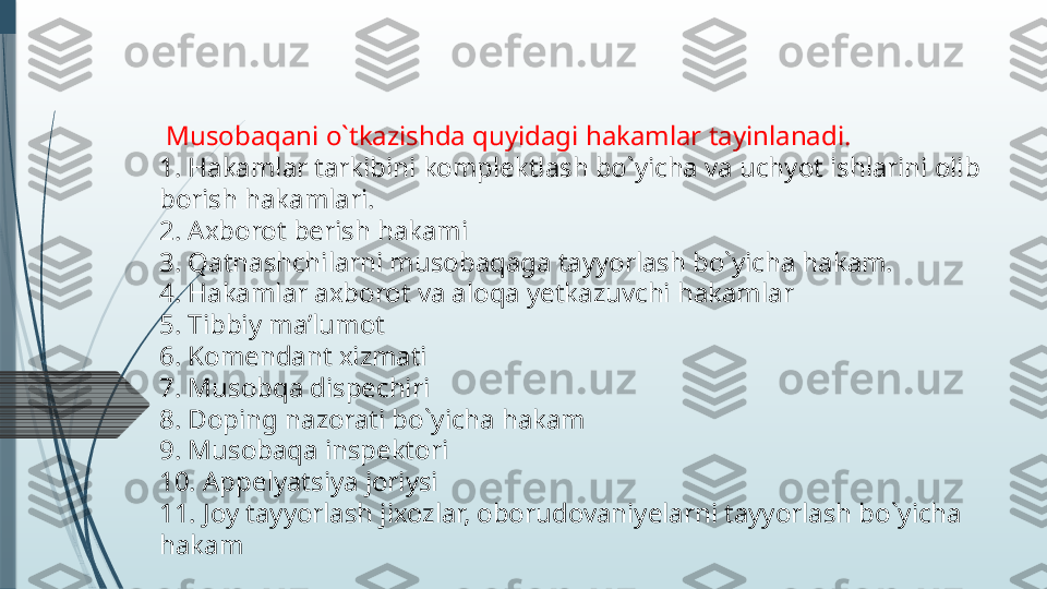   Musobaqani o`tkazishda quyidagi hakamlar tayinlanadi.
1. Hakamlar tarkibini komplektlash bo`yicha va uchyot ishlarini olib 
borish hakamlari.
2. Axborot berish hakami
3. Qatnashchilarni musobaqaga tayyorlash bo`yicha hakam.
4. Hakamlar axborot va aloqa yetkazuvchi hakamlar
5. Tibbiy ma’lumot
6. Komendant xizmati
7. Musobqa dispechiri
8. Doping nazorati bo`yicha hakam
9. Musobaqa inspektori
10. Appelyatsiya joriysi
11. Joy tayyorlash jixozlar, oborudovaniyelarni tayyorlash bo`yicha 
hakam              