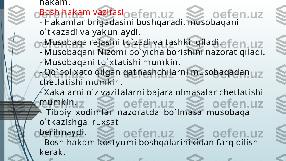 Yugurish  bo` y icha  hak amlar  brigadasi  t ashk il  qilinadi,  
st art er, fi nishda hak amlik  qilish, sudy a xranomet rist , 
masofa bo` y lab hak amlik  qilish, fot ofi nish v a bosh 
hak am.
Bosh hak am v azifasi
- Hak amlar brigadasini boshqaradi, musobaqani 
o` t k azadi v a y ak unlay di.
- Musobaqa rejasini t o` zadi v a t ashk il qiladi.
- Musobaqani Nizomi bo` y icha borishini nazorat  qiladi.
- Musobaqani t o` xt at ishi mumk in.
- Qo` pol xat o qilgan qat nashchilarni musobaqadan 
chet lat ishi mumk in.
- X ak alarni o` z v azifalarni bajara olmasalar chet lat ishi 
mumk in.
-  Tibbiy   xodimlar  nazorat da  bo` lmasa  musobaqa  
o` t k azishga  ruxsat
berilmay di.
- Bosh hak am k ost y umi boshqalarinik idan farq qilish 
k erak .              