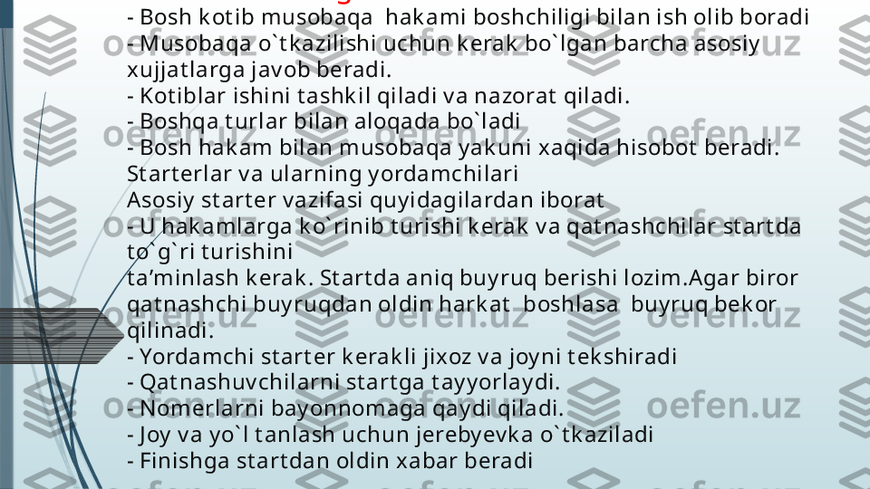   Bosh k ot ibning v azifalari
- Bosh k ot ib musobaqa  hak ami boshchiligi bilan ish olib boradi
- Musobaqa o` t k azilishi uchun k erak  bo` lgan barcha asosiy  
xujjat larga jav ob beradi.
- Kot iblar ishini t ashk il qiladi v a nazorat  qiladi.
- Boshqa t urlar bilan aloqada bo` ladi
- Bosh hak am bilan musobaqa y ak uni xaqida hisobot  beradi. 
St art erlar v a ularning y ordamchilari
Asosiy  st art er v azifasi quy idagilardan iborat
- U hak amlarga k o` rinib t urishi k erak  v a qat nashchilar st art da 
t o` g` ri t urishini
t a’minlash k erak . St art da aniq buy ruq berishi lozim.A gar biror 
qat nashchi buy ruqdan oldin hark at   boshlasa  buy ruq bek or 
qilinadi.
- Yordamchi st art er k erak li jixoz v a joy ni t ek shiradi
- Qat nashuv chilarni st art ga t ay y orlay di.
- N omerlarni bay onnomaga qay di qiladi.
- J oy  v a y o` l t anlash uchun jereby ev k a o` t k aziladi
- Finishga st art dan oldin xabar beradi              