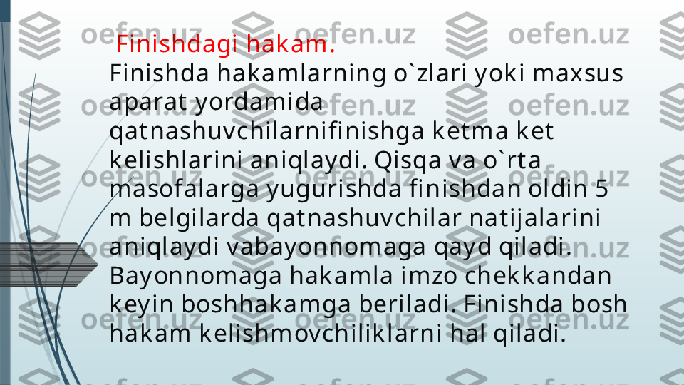   Finishdagi hak am.
Finishda hak amlarning o` zlari y ok i maxsus 
aparat  y ordamida 
qat nashuv chilarnifi nishga k et ma k et  
k elishlarini aniqlay di. Qisqa v a o` rt a 
masofalarga y ugurishda fi nishdan oldin 5 
m belgilarda qat nashuv chilar nat ijalarini 
aniqlay di v abay onnomaga qay d qiladi. 
Bay onnomaga hak amla imzo chek k andan 
k ey in boshhak amga beriladi. Finishda bosh 
hak am k elishmov chilik larni hal qiladi.              