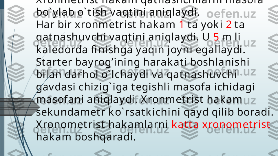 X ronemet rist  hak am:
X ronmet rist  hak am qat nashchilarni masofa 
bo` y lab o` t ish v aqt ini aniqlay di.
Har bir xronmet rist  hak am  1  t a y ok i  2  t a 
qat nashuv chi v aqt ini aniqlay di. U  5  m li 
k aledorda fi nishga y aqin joy ni egallay di. 
St art er bay rog’ining harak at i boshlanishi 
bilan darhol o` lchay di v a qat nashuv chi 
gav dasi chizig` iga t egishli masofa ichidagi 
masofani aniqlay di. X ronmet rist  hak am 
sek undamet r k o` rsat k ichini qay d qilib boradi. 
X ronomet rist  hak amlarni  k at t a xronomet rist
hak am boshqaradi.              