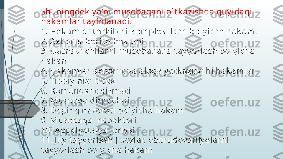 Shuningdek  y a’ni musobaqani o` t k azishda quy idagi 
hak amlar t ay inlanadi.
1. Hak amlar t ark ibini k omplek t lash bo` y icha hak am.
2. Axborot  berish hak ami
3. Qat nashchilarni musobaqaga t ay y orlash bo` y icha 
hak am.
4. Hak amlar axborot  v a aloqa y et k azuv chi hak amlar
5. Tibbiy  ma’lumot
6. Komendant  xizmat i
7. Musobqa dispechiri
8. Doping nazorat i bo` y icha hak am
9. Musobaqa inspek t ori
10. Appely at siy a joriy si
11. J oy  t ay y orlash jixozlar, oborudov aniy elarni 
t ay y orlash bo` y icha hak am              