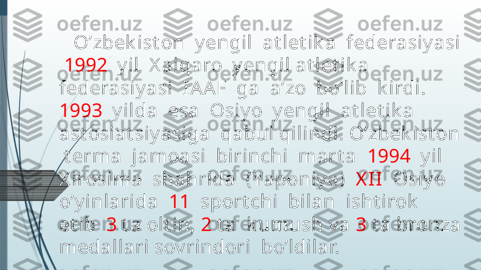     O’zbek ist on  y engil  at let ik a  federasiy asi 
  1992   y il  X alqaro  y engil at let ik a  
federasiy asi  I AA F  ga  a’zo  bo’lib  k irdi.  
1993   y ilda  esa  Osiy o  y engil  at let ik a  
ast osiat siy asiga  qabul qilindi. O’zbek ist on 
 t erma  jamoasi  birinchi  mart a   1994   y il  
X irosim a  shahrida  (Yaponiy a)   X I I   Osiy o  
o’y inlarida   11   sport chi  bilan  isht irok   
et ib   3  t a olt in,  2  t a  k umush v a  3  t a bronza 
medallari sov rindori  bo’ldilar.               