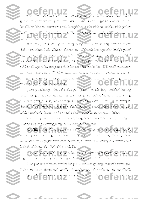 «Ijtimoiyot   asoslari»   tizimiga   mavjudligi   sabablari   borib   takala - digan   jiddiy
global   muammolardan   yana   biri   xavfli   kasalliklarni   tugatish   vazifasidir.   Bu
kasalliklar   birinchi   navbatda   aholi   kupayishini   boshqarish   va   tashkil   etish   yo‘lga
kuyilmagan   mamlakatlardagi   ochlik,   ozik-ovkatlar   tarkibida   oksillarning
kamchilligidan kelib chiqqan.
Ma’lumki,   Er   yuzida   global   miqyosdagi   ochlik   mavjud ligi   birinchi   marta
BMT  tomonidan 1950 yildatan olingan edi. O‘shanda insoniyatning k a riyb yarmi
etarli   mikdorda   kaloriyali   oksil   iste’mol   kila   olmayotgani   aytilgan   edi.   FAO
tashkilotining   ma’lumotlariga   kura,   ri v ojlanayotgan   mamlakatlarda   60-yillarda
60% aholi u yoki bu darajada ochlikdan azob kurgan bo‘lsa, 20% aholi muntazam
ochlikdan   kdynalgan.   70 - 80-yillarda   bu   sohada   xalq aro   miqyosda   ancha   ish
qilinganiga karamay, muayyan dara jada ochlikka duchor bo‘lgan aholining mutlak
mikdori 0,8 milliardni tashkil etdi .
Ijtimoiy-iqtisodiy   shart-sharoitlarga   (etarli   miqdordagi   mablag‘-larning
ajratilmasligi,   malakali   kadrlarning   etishmasligi   va   h.k.)   ko‘ra   jahon   aholisining
40%   vodoprovod   suvi,   kanalizatsiya   va   sanitariya   xizma-   tidan   foydalanmaydi.
Bunday ahvol rivojlanayotgan mamlakatlarda ayniqsa utkirligicha kolmoqda. Uz-
uzidan ravshanki, bularning hammasi epidemiya-lar tarqalishiga olib keladi.
Rivojlanayotgan   mamlakatlarda   sil,   bezgak   kabi   kasalliklar   keng   tar q algan.
Hozirgi vaqtda bularning yoniga SPID  h am kushilmoqda.
Kasalliklarning   global   muammo   bo‘lib   kolganligi   yana   shunda   kurinadiki,
sanoati yuksak rivojlangan mamla katlarda yurak-tomir, asab-ruhiy, allergik, rak va
xk. xastaliklar k o‘ payib bormoqda. Masalan, bu mam - lakatlarda yurak-tomir kasali
birinchi  o‘ rinda, rak – ikkinchi  o‘ rindadir.
Inson ishlab chiqarish   -  xo‘jalik faoliyatining sayyoraviy miqyosdaligi tufayli
eng umumiy tarzda quyidagi ekologik o‘zgarishlar sodir bo‘lmoqda:
1. Er yuzidagi o‘rmonlar sahni har yili 11 million gektarga qisqarib bormoqda.
Osiyo   va   Lotin   Amerikasi   tropik   mintaqalaridagi   o‘rmonlarda   esa   yangilanib
turadigan   o‘simlik   resurslarining   asosiy   zahiralari   to‘plangan.   Bundan   tashqari, 