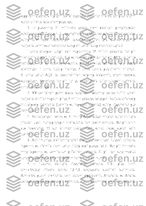 sayyoraning genetik boyligini tashkil etgan bu o‘rmonlar biosfera tabiiy azifalarini
saqlab qolishda katta ahamiyatga ega. 
2. Er   yuzasining   31   millioncha   gektar   qismi   «kislotali   yomgirlar»dan
zararlangan va bo‘lgangan.  Bu «yomgirlar» biosferada tez tarkalib urmonzor - larga
salbiy   ta’sir   etadi.   Zararlangan   daraxtlarning   fiziologik   kuch s iz - langanligi
natijasida usimlikxur  h asharotlar kupayishi uchun kulay sharoitlar tugiladi.
Tuprok   eroziyasi   tufayli   ekin   maydonining   26   mil lion   gektarida   h ar   yili
hosildorlik pasayib bormoqda. Suv va   h avo eroziyasidan   h ar  yili  AQ SHd a ishlov
beriladigan   3,1   milliard   tonna   tuprok   yaroksiz   xolga   kelmoqda.   Bu   degani
etishtirilgan   1   tonna   butdoy   hisobiga   6   tonna   tuprok   yukotilishini   bildiradi.
SHuning   uchun   AQ SHd a   dexqonchilikni   ixtiyoriy   kiskartirib,   erlarni   rezervda
saqlaydigan   fermerlarga   har   yili   0,4   ga   er   uchun   49   dollar   tulanishi   tug‘risida
qonun qabul qilingan. 
3. XX   asr   ikinchi   yarmi   «katta   kurgokchilik»larning   tez-tez   bo‘lib   turishi
natijasida cho‘llar maydoni yiliga 6 million gektarga kengaydi. Natijada an’anaviy
biologiyaviy   tizimlarida   (usimlik   va   hayvonot   olamida)   salbiy   o‘zgarishlar   yuz
bermoqda.
4. Sanoatlashgan   Evropa   va   SHimoliy   Amerikadagi   minglab  kullar   biologik
jihatdan ulgan. Bunday jarayon boshk a larida   h am davom etmoqda. Xar yili jahon
suv   h avzalariga   32   kub   kilometr   tozalanmagan   sanoat   ok a va   suvlari   kelib
tushmoqda.
5. Atrof-muhitga   kishilarning   ta’sir   etishi,   uni   texnologen   bulgash   oqibatida
h ayvonot   va   o‘ simlik   olami   uchun   jiddiy   xavf   yuzaga   keldi.   Xar   yili   bir   necha
ming   dayvonot   va   usimlik   turi   y o‘ kolishi   oqibatida   20   yil-   dan   sung   mavjud
turlarning beshdan bir qismi batamom bar h am topishi mumkin.
6. Er   hukumat   ekologik   o‘zgarishlar   oqibatida   2050   yilga   borib
atmosferadagi   o‘rtacha   darorat   1,5 - 4,5   darajagacha   kutarilishi   kutilmoqda.
Atmosfera   yuqori   qismlarida   ozon   qatlami   siyraklashib,   Antarktida   va   Ark tika
ustidagi   «tuynuklar»   kengayib   bormo q da.   Ozon   katlamining   emirilishi   natijasida 