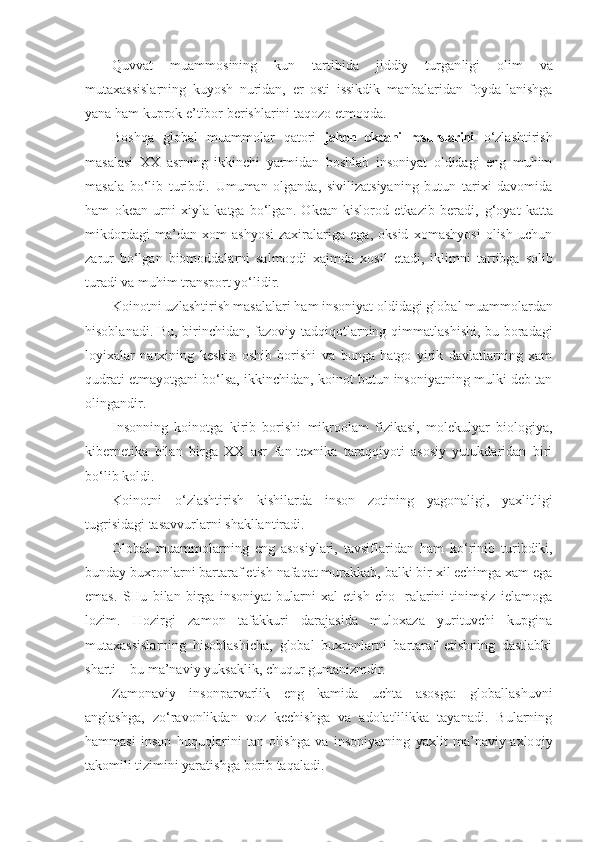 Quvvat   muammosining   kun   tartibida   jiddiy   turgan ligi   olim   va
mutaxassislarning   kuyosh   nuridan,   er   osti   issikdik   manbalaridan   foyda-lanishga
yana ham kuprok e’tibor berishlarini taqozo etmoqda.
Boshqa   global   muammolar   qatori   jahon   okeani   resurslarini   o‘zlashtirish
masalasi   XX   asrning   ikkinchi   yarmidan   boshlab   insoniyat   oldidagi   eng   muhim
masala   bo‘lib   turibdi.   Umuman   olganda,   sivilizatsiyaning   butun   tarixi   davomida
h am   okean   urni   xiyla   katga   bo‘lgan.   Okean   kislorod   etkazib   beradi,   g‘o yat   kat t a
mikdordagi   ma’dan   xom   ashyosi   zaxiralariga   ega,   oksid   xomashyosi   olish   uchun
zarur   bo‘lgan   biomoddalarni   salmoqdi   xajmda   xosil   et adi,   ik l imni   tar tibga   solib
turadi va muhim transport yo‘lidir.
Koinotni uzlashtirish masalalari ham insoniyat ol didagi global muammolardan
hisoblanadi. Bu, birinchi dan, fazoviy tadqiqotlarning   q immatlashishi, bu boradagi
loyixalar   narxining   keskin   oshib   borishi   va   bunga   hatgo   yirik   davlatlarning   xam
qudrati etmayotgani bo‘lsa, ikkinchidan, koinot butun insoniyatning mulki deb tan
olingandir.
Insonning   koinotga   kirib   borishi   mikroolam   fizikasi,   molekulyar   biologiya,
kibernetika   bilan   birga   XX   asr   fan-texnika   taraqqiyoti   asosiy   yutukdaridan   biri
bo‘lib k old i.
Koinotni   o‘ zlashtirish   kishilarda   inson   zotining   yago naligi,   yaxlitligi
tu g risidagi tasavvurlarni shakllantiradi.
Global   muammolarning   eng   asosiylari,   tavsiflaridan   h am   k o‘ rinib   turibdiki,
bunday buxronlarni barta raf etish nafaqat murakkab, balki bir xil echimga xam ega
emas.   SHu   bilan   birga   insoniyat   bularni   xal   etish   cho-   ralarini   tinimsiz   ielamoga
lozim.   Hozirgi   zamon   tafakkuri   darajasida   muloxaza   yurituvchi   kupgina
mutaxassislarning   hisoblashicha,   global   buxronlarni   bartaraf   etishning   dastlabki
sharti  –  bu ma’naviy yuksaklik, chuqur gumanizmdir.
Zamonaviy   insonparvarlik   eng   kamida   uchta   asosga:   globallashuvni
anglashga,   zo‘ravonlikdan   voz   kechishga   va   adolatlilikka   tayanadi.   Bularning
hammasi   inson   huquq l arini   tan   olishga   va   insoniyatning   yaxlit   ma’naviy-axlo q iy
takomili tizimini yaratishga  borib  taq aladi . 