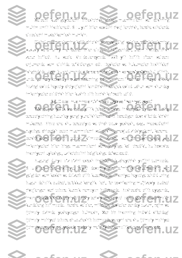 Xalqaro   kuch-gayratlarni   birlashtirish   global   muam molarni   xal   etishning
muhim omili hisoblanadi. SHu yo‘l bilan savdoni rivoj - lantirish, barcha sohalarda
aloqalarni mustahkamlash mumkin.
Global muammolarning kelib chiqishi va mavjudligi xalq l ar, mamlakatlarning
xususiy   va   umumiy   manfaat lari   bilan   aloqador   bo‘lganidan,   ularni   hisobga   olish
zarur   bo‘ladi.   Bu   xaqla   Rio-de-Janeyroda   1992   yili   bo‘lib   o‘ ttan   xalqaro
anjumanda   xam   alohida   ta’kidlangan   edi.   Davlatlar   va   hukumatlar   boshliklari
i sh girokida utgan bu anjumanda  «Barqaror rivojlanish konsepsiyasi»   qabul   qilinib,
unda   ijtimoiy-iqtisodiy   muammolarning   echimini   atrof-muhitni   himoya   qilish,
hozirgi   avlod   hayotiy   ehtiyojlarini   kondirishni   kelajak   avlod   uchun   xam   shun day
imkoniyatlar qoldirish bilan kushib olib borish ko‘rsatib utildi.
2-§. Global muammolar tizim i da dunyo va  i nsonnyat hayoti
YAngi   yuz   yillik   va   ming   yillik   jahon   tarixiga   in soniyat   hayoti   va   uning
taraqqiyotining butunlay yangi yunalishlarini ochib beradigan davr sifatida kirishi
mukarrar.   Biroq   ana   shu   taraqqiyot   va   tinch-totuv   yashash,   ezgu   maqsadlarini
ruyobga   chiqarish   qator   muammolarni   xal   etishni,   mavjud   zidsiyatlarni,   karama-
qarshiliklarni   engishni   taqozo   kilmoqda.   Zotan,   xar   bir   davr   uziga   xos
imkoniyatlari   bilan   birga   muammolarni   xam   dunyoga   kel-   tiradiki,   bu   bevosita
insoniyatni uylashga, uz istiqbolini belgilashga da’vat etadi.
Bugungi   dunyo   o‘ z- o‘ zini   asrash   instinktini   kuchaytirish   yo‘lini   tu t moqda.
SHu   bilan   birga   insoniyat   hayoti   davomiyligini   ta’minlash   muammosini   xar
galgidan xam keskin va dolzarb qilib kutarmoqda. Insoniyat hayotiga tahdid uning
bugun   daholik   qudrati,   tafakkur   kenglik-   lari,   fan-texnikaning   mu’jizaviy   qudrati
rivojlangan   sari   tobora   kuprok   namoyon   bo‘lmoqda.   Boshqacha   qilib   aytganda,
inson   oldida   kishilik   jamiyati   tabiiy-tarixiy   taraqqiyoti   orqali   global   muammolar
kundalang bo‘lmoqda. Barcha xalq l ar, millatlar, davlatlar qanday tuzum, rejim va
ijtimoiy   tizimda   yashayotgan   bulmasin,   Xar   bir   insonning   individ   sifatidagi
ijtimoiy mohiyati tobora chuqurlashib bormoqda va ayni ana shu ijtimo iy mohiyat
ijtimoiy taraqqiyotni, yuksak madaniy-ma’rifiy barkamollikni taqozo etmoqda. 