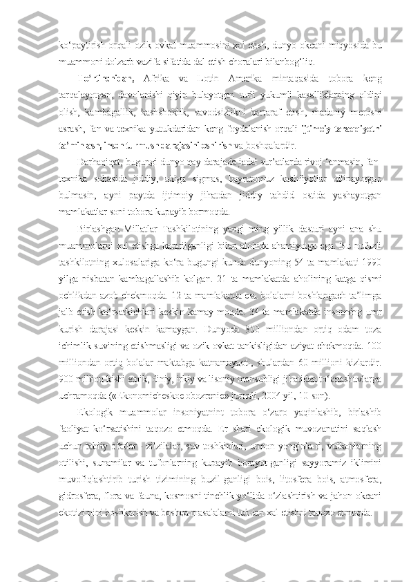 k o‘ paytirish orqali ozik-ovk a t muammosini xal etish, dunyo okeani miqyosida bu
muammoni dolzarb vazifa sifatida dal etish choralari bilan bog‘liq.
T o‘ rtinchidan,   Afrika   va   Lotin   Amerika   mintaqasida   tobora   keng
tarqalayotgan,   davolanishi   qiyin   bulayotgan   turli   yukumli   kasalliklarning   oldini
olish,   kambagallik,   kashshoklik,   savodsizlikni   bartaraf   etish,   mada niy   merosni
asrash,   fan   va   texnika   yutukdaridan   keng   foydalanish   orqali   ijtimoiy taraqqiyotni
ta’minlash, inson turmush darajasini oshirish  va boshqalardir.
Darhaqiqat, bugungi dunyo qay darajada jadal sur’atlarda rivoj-lanmasin, fan-
texnika   sohasida   jiddiy,   aklga   sigmas,   hayratomuz   kashfiyotlar   qilinayotgan
bulmasin,   ayni   paytda   ijtimoiy   jihatdan   jiddiy   tahdid   ostida   yashayotgan
mamlakatlar soni tobora kupayib bormoqda.
Birlashgan   Millatlar   Tashkilotining   yangi   ming   yillik   dasturi   ayni   ana   shu
muammolarni  xal  etishga  karatilganligi   bilan   alohida  ahamiyatga  ega.   Bu  nufuzli
tashkilotning   xulosalariga   ko‘ra  bugungi   kunda  dunyoning   54  ta   mamlakati   1990
yilga   nisbatan   kambagallashib   kolgan.   21   ta   mamlakatda   aholining   katga   qismi
ochlikdan azob chekmoqda. 12 ta mamlakatda esa bolalarni boshlangach ta’limga
jalb   etish   ko‘rsatkichlari   keskin   kamay-moqda.   34   ta   mamlakatda   insonning   umr
kurish   darajasi   keskin   kamaygan.   Dunyoda   800   milliondan   ortiq   odam   toza
ichimlik suvining etishmasligi va ozik-ovkat tankisligidan aziyat chekmoqda. 100
milliondan   ortiq   bolalar   maktabga   katnamayapti,   shulardan   60   millioni   kizlardir.
900 mil lion kishi etnik, diniy, irkiy va lisoniy mansubligi jihatidan to‘qnashuvlarga
uchramoqda («Ekonomicheskoe obozrenie» jurnali, 2004 yil, 10-son).
Ekologik   muammolar   insoniyatnint   tobora   o‘zaro   yaqinlashib,   birlashib
faoliyat   ko‘rsatishini   taqozo   etmoqda.   Er   shari   ekologik   muvozanatini   saqlash
uchun tabiiy ofatlar  -  zilzilalar, suv toshkinlari, urmon yonginla-ri, vulkonlarning
otilishi,   sunamilar   va   tufonlarning   kupayib   borayot-ganligi   sayyoramiz   iklimini
muvofiqlashtirib   turish   tizimining   buzil-ganligi   bois,   litosfera   bois,   atmosfera,
gidrosfera, flora va fauna, kosmosni tinchlik yo‘lida o‘zlashtirish va jahon okeani
ekotizimini boshkarish va boshqa masalalarni tubdan xal etishni taqozo etmoqda. 