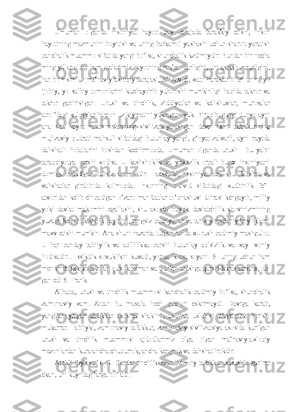 Umuman   olganda   insoniyat   hayoti   qay   darajada   tarakkiy   etishi,   inson
hayotining mazmunini boyitish va uning barkamol yashashi uchun sharoit yaratish
qanchalik muammo sifatida yangi bo‘lsa, shunchalik kzdimiydir. Bundan bir necha
ming yillar oldin ham otalarimiz hayotning mu’ta-   barligini, uni asrash zarurligini,
har bir inson uz ma’naviy-axloqiy darajasi, fe’l-atvori, xatti-harakati bilan uning yo
ijobiy,   yo   salbiy   tomonlarini   kuchaytirib   yuborishi   mumkinligi   haqida   takror   va
takror   gapirishgan.   Urush   va   tinchlik,   ziddiyatlar   va   kelishuvlar,   murosalar
atrofidagi xulosalar hamon uz kiymatini yukotgani yuk. Biroq bugungi dunyo ayni
ana   shu   hayot   muammolarining   sivilizatsiyalashgan   davr   inson   tafakkurining
mujizaviy   qudrati   mahsuli   sifatidagi   butunlay   yangi,   g‘oyat   zalvarli,   ayni   paytda
dahshatli   holatlarini   boshdan   kechirmoqda.   Umuman   olganda   urush   -   bu   yalpi
taraqqiyotga   qarshi   xodisa.   U   kashshoklik   va   yovuzlik   orqali   butun   insoniyatni
domiga   tortadigan   tubsiz   ummondir.   Taassufki,   in soniyat   ana   shu   dahshat   va
vahshatlar   girdobida   kolmoqda.   Insonning   individ   sifatidagi   xudbinlik   fe’l-
atvoridan kelib chiqadigan o‘zaro manfaatlar to‘qnashuvi doirasi kengayib, milliy
yoki   davlat   makomini   egallashi,   shu   asosda   buyuk   davlatchilik   shovinizmining
yuzaga kelishi kishilik hayotini, tengsiz qadriyatlar va tarixiy-madaniy boyliklarni
maxv etishi mumkin. Ana shuni nazarda tutgan holda «Urush qadimiy mashgulot.
U   har   qanday   tabiiylik   va   aqllilikka   qarshi   butunlay   aqlsizlik   va   xay-   voniy
hodisadir...   Issikdik   sovuklikni   kuvadi,   yoruglik   esa   soyani.   SHuning   uchun   ham
men tinchlik quroli bilan qurollanaman va u bilan urushga qarshi kurashaman», de -
gan edi S. Frank.
Albatta,   urush   va   tinchlik   muammosi   kanchalik   qadimiy   bo‘lsa,   shunchalik
zamonaviy   xam.   Zotan   bu   masala   hech   qachon   eskirmaydi.   Davrga   karab,
yangilanayotgan   tafakkur   asosida   shaklini,   usulini,   uslubini   o‘zgartirib   borishi
mukarrar. Tabiiyki, zamonaviy tafakkur, zamonaviy si vilizatsiya asosida  kurilgan
urush   va   tinchlik   muammosi   ajdodlarimiz   tilga   olgan   ma’naviy-axloqiy
mezonlardan kura ancha chuqurrok, ancha kengrok va dahshatlirokdir.
Atokli   faylasuf   I.   G.   Gerder   tinchliksevar   ijtimo iy   tafakkur   xususida   gapirar
ekan, uni kuyndagilarga bo‘ladi: 