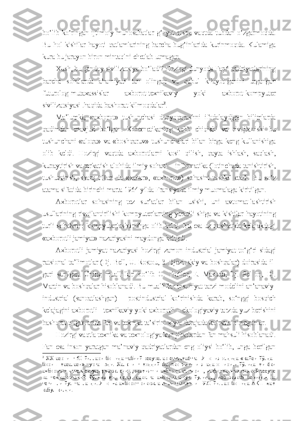 bo‘lib   ko‘ringan   ijtimoiy   munosabatlar   g‘oyat   qisqa   vaqtda   tubdan   o‘zgarmoqda.
Bu   hol   kishilar   hayoti   qatlamlarining   barcha   bug‘inlarida   kurinmoqda.   Kulamiga
kura bu jarayon biron mintaqlni chetlab utmagan.
Xush, bu qanday sivilizatsiya bo‘ladi? Hozirgi dunyoda Fap6 qadriyatlarining
barcha   so h alarda   a h amiyati   tan   olingan   va   qabul   kilayot - ganini   urgangan
futurolog-mutaxassislar   axborot-texnikaviy   yoki   axborot-komp yuter
sivilizatsiyasi .haqida bashorat kilmoqdalar 2
.
Ma’lumki,   «axborot»   tushunchasi   dunyoqarashni   ifodalaydigan   bilimlarda
qadimdan   mavjud   bo‘lgan.   Kibernetikaning   kelib   chiqishi   va   rivojlanishi   bu
tushunchani   «aloqa»   va   «boshqaruv»   tushunchalari   bilan   birga   keng   kullanishiga
olib   keldi.   Hozirgi   vaqtda   axborotlarni   kosil   qilish,   qayta   ishlash,   saqlash,
kupaytirish va tarkatish alohida ilmiy so h ani  –  infor matika (lotinchada tanishtirish,
tushuntirish,   sharq   tillari - da   «xabar»,   «axborot»)   so h asini   tashkil   etadi.   Bu   s o‘ z
atama sifatida birinchi marta 1964 yilda Fransiyada ilmiy muomalaga kiritilgan.
Axborotlar   so h asining   tez   sur’atlar   bilan   usishi,   uni   avtomat-lashtirish
usullarining rivojlantirilishi kompyuterlarning yaratili-shiga va kishilar hayoti ning
turli  sohalarini  kompyuterlashtirishga olib keldi. Bu  esa  uz navbatida kelajakdagi
«axborotli jamiyat» nazariyasini maydonga keltirdi.
Axborotli   jamiyat   nazariyasi   hozirgi   zamon   industrial   jamiyat   to‘g‘ri - sidagi
ratsional ta’ l imotlar (Dj. Bell, U. Rostou, 3. Bjezinskiy va boshqalar) doirasida il -
gari   surilgan.   Uning   mualliflari   bo‘lib   O.   Toffler,   E.   Masuda,   Dj.   Pel   on,   Dj.
Martin va boshqalar hisob lanadi. Bu   mualliflar insoniyat tarzi modelini an’anaviy-
industrial   (sanoatlashgan)   -   postindustri al   k o‘ rinishda   k a rab,   so‘nggi   bosqich
kelajagini axbo rotli - texnikaviy yoki axborotli  –  ekologiyaviy tarz da yuz berishini
bashorat qilganlarida fan va texni ka ta’sirini xiyla darajada ko‘rsata olmaganlar.
Hozirgi vaqtla texnika va texnologiya kup jihatlardan fan mahsuli hisoblanadi.
Fan   esa   inson   yaratgan   ma’ naviy   qadriyatlardan   eng   oliysi   bo‘lib,   unga   berilgan
2
  ХХ   асрнинг   60-йиллари   бошида   табиий   ресурслар   етишмаётган   Япония   олдида   «қайси   йўлдан
бориш   масаласи»   турган   эди.   Халқнинг   моддий   фаровонлигини   янада   ошириш   йўлиданми   ёки
ахборотли-интеллектуал  ривожланиш, жамиятни ахборотлаштириш, информациологиявий ресурс
ва   технологиявий   йўлиданми,   деган   саволга   ахборотлашув   йулидан,   деб   жавоб   беридци   ва
тегишли   йул   танланди.   Японча   ахборот   ривожланиши   тизимини   1970   йиллар   бошида   АКШ   ҳам
кабул килди. 