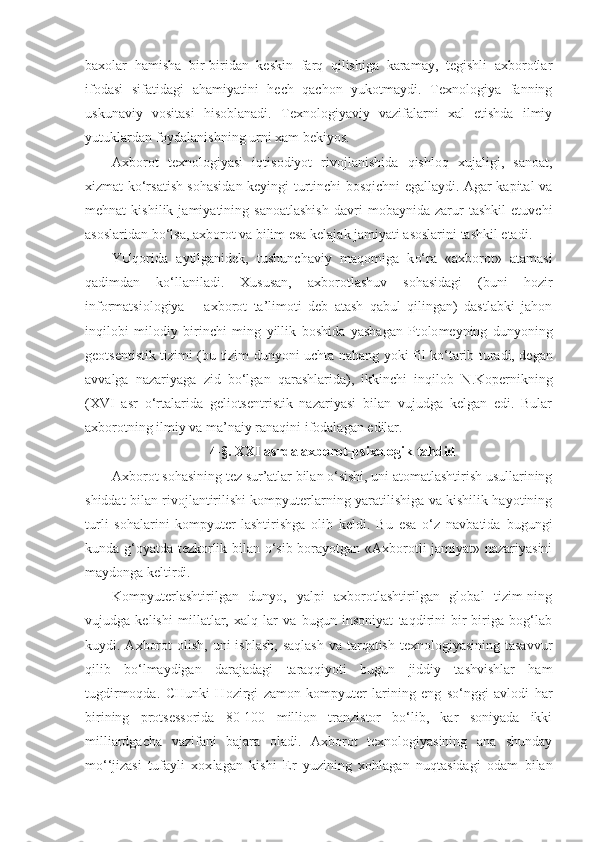 baxolar   hamisha   bir-biridan   keskin   farq   qilishiga   karamay,   tegishli   axborotlar
ifodasi   sifatidagi   ahamiyatini   hech   qachon   yukotmaydi.   Texnologiya   fanning
uskunaviy   vositasi   hisoblanadi.   Texnologiyaviy   vazifalarni   xal   etishda   ilmiy
yutuk l ardan foydalanishning urni xam bekiyos.
Axborot   texnologiyasi   iqtisodiyot   rivojlanishida   qishloq   xujaligi,   sanoat,
xizmat ko‘rsatish sohasidan keyingi turtinchi bosqichni egallaydi. Agar kapital va
mehnat   kishilik   jamiyatining   sanoatlashish   davri   mobaynida   zarur   tashkil   etuvchi
asoslaridan bo‘lsa, axborot va bilim esa kelajak jamiyati asoslarini tashkil etadi.
YUqorida   aytilganidek,   tushunchaviy   ma q omiga   k o‘ ra   «ax borot»   atamasi
qadimdan   k o‘ llaniladi.   Xususan,   axborotlashuv   sohasidagi   (buni   hozir
informatsiologiya   –   axbo rot   ta’limoti   deb   atash   qabul   qilingan)   dastlabki   jahon
inqilobi   milodiy   birinchi   ming   yillik   boshida   yashagan   Pt olo meyning   dunyoning
geotsentistik tizimi (bu tizim dunyoni uchta na h ang yoki fil k o‘ tarib turadi, degan
avvalga   nazariyaga   zid   bo‘lgan   qarashlarida),   ikkinchi   inqilob   N.Kopernikning
( XVI   asr   o‘rtalarida   geliotsentristik   nazariyasi   bilan   vujudga   kelgan   edi.   Bular
axborotning ilmiy va ma’naiy ranaqini ifodalagan edilar. 
4-§. XXI asrda axborot-psixologik tahdid
Axborot sohasining tez sur’atlar bilan o‘sishi, uni atomatlashtirish usullarining
shiddat bilan rivojlantirilishi kompyuterlarning yaratilishiga va kishilik hayotining
turli   sohalarini   kompyuter-lashtirishga   olib   keldi.   Bu   esa   o‘z   navbatida   bugungi
kunda g‘oyatda tezkorlik bilan o‘sib borayotgan «Axborotli jamiyat» nazariyasini
maydonga keltirdi.
Kompyuterlashtirilgan   dunyo,   yalpi   axborotlashtirilgan   global   tizim-ning
vujudga   kelishi   millatlar,   xalq   lar   va   bugun   insoniyat   taqdirini   bir-biriga   bog‘lab
kuydi. Axborot  olish,  uni  ishlash,  saqlash  va tarqatish texnologiyasining  tasavvur
qilib   bo‘lmaydigan   darajadagi   taraqqiyoti   bugun   jiddiy   tashvishlar   ham
tugdirmoqda.   CHunki   Hozirgi   zamon   kompyuter - larining   eng   so‘nggi   avlodi   h ar
birining   protsessorida   80-100   million   tranzistor   bo‘lib,   kar   soniyada   ikki
milliardgacha   vazifani   bajara   oladi.   Axborot   texnologiyasining   ana   shunday
m o‘ ‘jizasi   tufayli   xox l agan   kishi   Er   yuzining   xo hl agan   nuqtasidagi   odam   bilan 