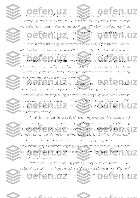 soniyalarda   aloqa   urnatishi,   muammoni   la h zalarda   h al   etishi   mumkin.   Ana   shu
holatning   uzi   in son   faoliyatini,   tafakkur   tarzini,   axloqiy   me’yorlarini,   olamga
munosabat - larini,   yaxlit   olganda   esa   yangi   yuz   yillikdagi   insoniyat   hayoti   va
taqdirini   ifoda   etadi.   Boshqacha   qilib   aytganda,   XXI   asr   sivilizatsiyasi   axbo rot
xuruji, informatsion-psixologik urush qiyofasida uzini namoyon etmoqda.
Insoniyatning kelajaqlagi taqdiri va istiqboli xu susida  o‘ ylar ekanmiz, axborot
texnologiyasi   mohiyati,   uning   taraqqiyoti,   inson   va   insoniyat   hayotiga   ta’sir
utkazishi omillarini chuqur  o‘ rganishni taqozo etadi. Bular quyidagilarda kurinadi:
Birinchidan,   inson   faoliyatini   maqsadga   muvofiq   tarzda   yo‘l ga   k o‘ yish,
yo‘naltirish.   Umummanfaat   atrofida   birlashtirish,   jamoa   va   jamiyat   ishiga
daxldorlik tuygusini shakllantirish, insoniyat hayotini saqlashda mas’- ullik, uning
taqdiriga taqdirdoshlik xissini shakllan tirish.
Ikkinchidan,   turli   fe’l-atvorga,   tabiatga   ega   bo‘lgan,   o‘ z   manfaati
ustuvorligiga   intilayotgan   siyosiy   sub’ektlar   o‘rtasidagi   o‘zaro   muvofiq -l ikni
ta’minlash. Urush madaniyatsizligidan tinchlik madaniyatiga utish, davlatlararo va
mintaqalararo   munosabatlarda   bir-biridan   kochish   emas,   bir-biriga   intilish
kayfiyatini yaratish, jahon muammolarini xal etishda sog‘lom g‘oyalarga tan berish
ruhiyatini shakllantirish.
Uchinchidan,   fan-texnika   taraqqiyoti   jadal   rivojlanayotgan   bir   paytda   uning
keng   imkoniyatlarini   umumiy   taraqqiyot   yo‘liga   safarbar   etish   kayfiyatining
ustuvorligini   ta’minlash.   Aks   holda   g‘ayriaxloqiy   va   g‘ayriinsoniy   kayfiyatdagi
kimsalar   qudratli   texnologiyalarni jamiyat taraqqiyotiga zid bo‘lgan   g‘oyat   xatarli
maqsadni   amalga   oshirishga   ishlatishi   mumkin.   Bu,   ayniqsa,   xalq aro   terrorizm,
narkobiznes,  diniy ekstremizm  singari  global  fojialarni boshqarishda, davlatlararo
iqtisodiy   munosabatlarni   chalkashtirishda,   bank,   moliya-kredit   tizimini   izdan
chiqarishda k o‘ l keladi.
T o‘ rtinchidan,   axborot   texnologiyasining   bekiyos   im koniyatlarini,   ulkan
qudratini   tula-tukis   inson   hayotiga   tatbik   etish,   inson   taqdiriga   xizmat   ki l dirishni
ta’minlaydigan   eng   zamonaviy   va   samarali   boshqaruv   mexa-   nizmini   iqtisodiy, 