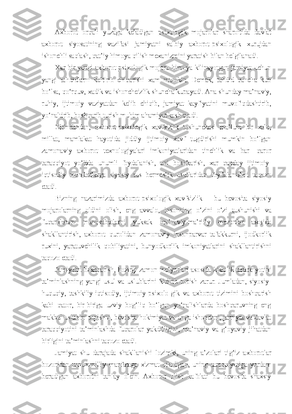 Axborot   orqali   yuzaga   keladigan   psixologik   mojarolar   sharoitida   davlat
axborot   siyosatining   vazifasi   ja miyatni   salbiy   axborot-psixologik   xurujdan
ishonchli saqlash, qat’iy himoya qilish mexanizmini yaratish bi lan belgilanadi.
X a r bir yangi axborot-psixologik mojaro himoya kilinayotgan jamiyat  uchun
yangi   tahdidlarni   keltirib   chiqarishi   xam   mumkin.   Demak,   tahdid   qancha   kup
bo‘lsa, qo‘rquv, xadik va ishoncheizlik shuncha kupayadi. Ana shunday ma’ naviy,
ruhiy,   ijtimoiy   vaziyatdan   kelib   chiqib,   jamiyat   kayfiyatini   muvofiqdashtirib,
yo‘naltirib, boshqarib turish muhim ahamiyat kasb etadi.
Olt i nchndan,   axborot-psixologik   xavfsizlik   tushunchasi   ma’lum   bir   xalq,
millat,   mamlakat   hayotida   jiddiy   ijtimoiy   xavf   tugdirishi   mumkin   bo‘lgan
zamonaviy   ax borot   texnologiyalari   imkoniyatlaridan   tinchlik   va   bar-   qaror
taraqqiyot   yo‘lida   unumli   foydalanish,   uni   bosh k arish,   xar   qanday   ijtimoiy-
iqtisodiy   manfaatlarga   siyosiy   tu s   bermaslik   usullaridan   foydalanishni   taqozo
etadi.
Bizning   nazarimizda   axborot-psixologik   xavfsiz lik   –   bu   bevosita   siyosiy
mojarolarning   oldini   olish,   eng   avvalo,   insonning   o‘ zini   o‘ zi   tushunishi   va
fuqarolararo   munosabatlarni   yuksak   ma’naviy-ma’rifiy   me zonlar   asosida
shakllantirish,   axborot   qurolidan   z a monaviy   insonparvar   tafakkurni,   ijodkorlik
ruxini,   yaratuvchilik   qobiliyatini,   bunyodkorlik   imkoniyatlari ni   shakllantirishni
taqozo etadi.
Jamiyatni boshqarish, hozirgi zamon me’yorlari aso sida kishilik taraqqiyotini
ta’minlashning   yangi   usul   va   uslublarini   kidirib   topish   zarur.   Jumladan,   siyosiy-
huquqiy,   tashkiliy-iqtisodiy,   ijtimoiy- p sixolo - gik   va   axborot   tizimini   boshqarish
kabi   qator,   bir-biriga   uzviy   bog‘liq   bo‘lgan   yo‘nalishlarda   boshqaruvning   eng
makbul uslubini topishni, bevosita hokimiyat va unga ishonchni, jamiyat va davlat
taraqqiyotini   ta’minlashda   fuqarolar   yakdilligini,   ma’naviy   va   g‘oyaviy   jihatdan
birligini ta’minlashni taqozo etadi.
Jamiyat   shu   darajada   shakllanishi   lozimki,   uning   a’zolari   ti g‘i z   axborotlar
bozoridan   umummilliy   manfaatga   xizmat   qiladigan,   uning   taraqqiyotiga   yordam
beradigan   axborotni   tanlay   olein.   Axborot   olish   kafolati   bu   bevosita   shaxsiy 