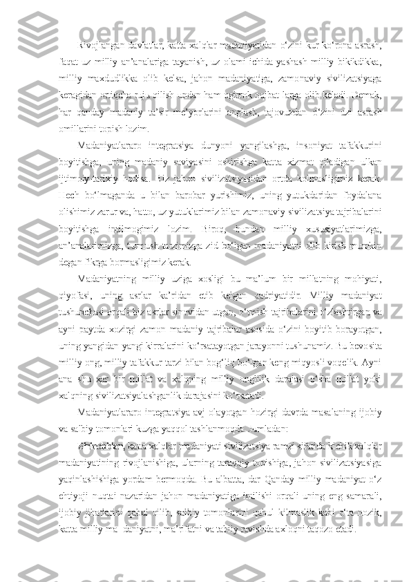 Rivojlangan davlatlar, katta xalqlar madaniyatidan   o‘ zini kur-k o‘ rona asrash,
faqat   uz   milliy   an’analariga   tayanish,   uz   olami   ichida   yashash   milliy   bikikdikka,
mil liy   maxdudlikka   olib   kelsa,   jahon   madaniyatiga,   zamo naviy   sivilizatsiyaga
keragidan orti qch a ruju qilish un dan  h am ogirrok oqibat - larga olib keladi. Demak,
h ar   qanday   madaniy   ta’sir   me’yorlarini   anglash,   tajovuzdan   o‘ zini   uzi   asrash
omillarini topish lozim.
Madaniyatlararo   integratsiya   dunyoni   yangilashga,   in soniyat   tafakkurini
boyitishga,   uning   madaniy   saviyasini   oshirishga   kat t a   xizmat   qiladigan   ulkan
ijtimoiy - tarixiy   hodisa.   Biz   jahon   sivilizatsiyasidan   ortda   kolmasligimiz   kerak.
Hech   bo‘lmaganda   u   bilan   barobar   yurishimiz,   uning   yutukdaridan   foydalana
olishimiz za rur va, hatto, uz yutuk l arimiz bilan zamonaviy sivili zatsiya tajribalarini
boyitishga   intilmogimiz   lozim.   Biroq,   bundan   milliy   xususiyatlarimizga,
an’analarimizga,  turmush  tarzimizga  zid  bo‘lgan  madaniyatni  olib  kirish  mumkin
degan fikrga bormasligimiz kerak.
Madaniyatning   milliy   uziga   xosligi   bu   ma’lum   bir   millatning   mohiyati,
qiyofasi,   uning   asrlar   k a ’ridan   etib   kelgan   qadriyatidir.   Milliy   madaniyat
tushunchasi orqali biz asrlar sinovidan utgan, o‘tmish tajribalarini  o‘ zlashtirgan va
ayni   paytda   x o zirgi   zamon   madaniy   tajribalar   asosida   o‘ zini   boyitib   borayotgan,
uning yangidan-yangi kirralarini ko‘rsatayotgan jarayonni tushunamiz. Bu bevo sita
milliy ong, milliy tafakkur tarzi bilan bog‘liq bo‘lgan keng miqyosli voqelik. Ayni
ana   shu   xar   bir   millat   va   xalqning   milliy   onglilik   darajasi   o‘sha   millat   yoki
xalqning sivilizatsiyalashganlik darajasini ko‘rsatadi.
Madaniyatlararo   integratsiya   avj   olayotgan   hozirgi   davrda   masalaning   ijobiy
va salbiy tomonlari kuzga yaqqol tashlanmoqda. Jumladan:
Birinchidan,  katta xalqlar madaniyati sivilizatsiya ramzi sifatida kichik xalqlar
madaniyatining   rivojlanishiga,   ularning   taraqqiy   topishiga,   jahon   sivilizatsiyasiga
yaqinlashishiga   yordam   bermoqda.   Bu   albatta,   dar   Qanday   milliy   madaniyat   o‘z
ehtiyoji   nuqtai   nazaridan   jahon   madaniyatiga   intilishi   orqali   uning   eng   samara li,
ijobiy   jihatlarini   qabul   qilib,   salbiy   tomonla rini   qabul   kilmaslik   kabi   o‘ta   nozik,
katta milliy ma- daniyatni, ma’rifatni va tabiiy ravishda axloqni taqozo etadi. 