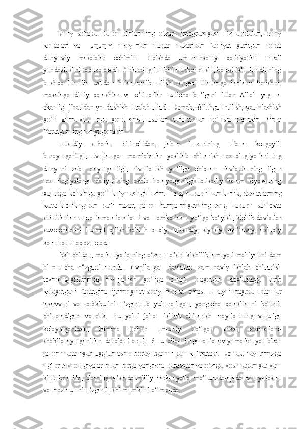 Diniy   sohada.   Jahon   dinlarining   o‘zaro   integratsiyasi   o‘z   aqidalari,   diniy
koidalari   va   HUQUQIY   me’yorlari   nuqtai   nazaridan   faoliyat   yuritgan   holda
dunyoviy   masa lalar   echimini   topishda   umuminsoniy   qadriyatlar   orqali
yondashishni taqozo etadi. Dinlarning bir-birini inkor etishi, kamsitishi, bir dinning
boshqa   bir   din   ustidan   hukmronlik   qilishi   singari   illatlarga   barham   berishni,
masalaga   diniy   qarashlar   va   e’tiqodlar   turlicha   bo‘lgani   bilan   Alloh   yagona
ekanligi jihatidan yonda shishni talab qiladi. Demak,   Allohga intilish, yaqinlashish
yo‘li   xilma-xil,   unga   yondoshish   usullari   turli-tuman   bo‘lishi   mumkin.   Biroq
Yaratganning uzi yagonadir!
Iqtisodiy   sohada.   Birinchidan,   jahon   bozorining   tobora   kengayib
borayotganligi,   rivojlangan   mamlakat lar   yashlab   chiqarish   texnologiya-larining
dunyoni   zabt   etayotganligi,   rivojlanish   yo‘liga   chiqqan   davlat-larning   ilgor
texnologiyalarga   ehtiyojining   oshib   borayotganligi   iqtisodiy   karam   siyosatning
vujudga   kelishiga   yo‘l   ko‘ymasligi   lozim.   Teng   huquqli   hamkorlik,   davlatlarning
katta-kichikligidan   qat’i   nazar,   jahon   hamja-miyatining   teng   huquqli   sub’ekta
sifatida har tomonlama aloqalarni va Hamkorlikni yo‘lga ko‘yish, kichik davlatlar
suverenitetini   hurmat   qilish   kabi   huquqiy,   iqtisodiy,   siyosiy,   ma’naviy,   axloqiy
kamolotni taqozo etadi.
Ikkinchidan, madaniyatlarning o‘zaro ta’siri kishi lik jamiyati mohiyatini dam
birmuncha   o‘zgartirmoqda.   Rivojlangan   davlatlar   zamonaviy   ishlab   chiqarish
texnologiyalarining   rivojlanish   yo‘liga   chiqib   olayotgan   davlatlarga   kirib
kelayotgani   fadatgina   ijtimoiy-iqtisodiy   hodisa   emas.   U   ayni   paytda   odamlar
tasavvuri   va   tafakkurini   o‘zgartirib   yuboradigan,   yangicha   qarashlarni   keltirib
chiqaradigan   voqelik.   Bu   yalpi   jahon   ishlab   chiqarish   maydonining   vujudga
kelayotganidan,   hamma   uchun   umumiy   bo‘lgan   ulkan   «xonadon»
shakllanayotganidan   dalolat   bera di.   SHu   bilan   birga   an’anaviy   madaniyat   bilan
jahon ma daniyati uyg‘unlashib borayotganini dam ko‘rsatadi. Demak, hayotimizga
ilg‘or texnologiyalar bilan birga yangicha qarash lar va   o‘ ziga xos madaniyat xam
kirib keladiki, ularning ta’sirida milliy madaniyatlar ma’lum darajada uz qiyofasini
va mazmunini o‘zgartirishi mumkin bo‘lmoqda. 